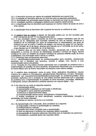 12
15.1. O Seminário funciona em regime de avaliação distribuída sem exame final.
15.2. A avaliação do Seminário deve ter em linha de conta os seguintes parâmetros:
15.2.1 Participação nas actividades desenvolvidas no Seminário ao longo do ano lectivo;
15.2.2. Qualidade científica e pedagógico-didáctica dos trabalhos desenvolvidos.
15.3. A classificação final do Seminário será expressa em número inteiro da escala de zero a
vinte valores.
16. A classificação final do Seminário não é passível de recurso ou melhoria de nota.
17. O relatório final de estádio é objecto de discussão pública por um júri nomeado pela
FLUP, nos termos do art° 110 do Regulamento Geral.
17.1. A sua orientação caberá a docentes da FLUP que estejam habilitados para tal nos
termos da lei, designados pela Comissão Científica do ciclo de estudos. Admite-se a
existência de co-orientação por parte de professor(es) ou especialista(s) nas áreas de
docência em que se insere o relatório de estágio, nos termos do artigo 21° do Decreto-
Lei no 74/2006, de 24 de Março, alterado pelo Decreto-Lei n° 107/2008, de 25 de Junho,
e pelo Decreto-Lei n° 230/2009, de 14 de Setembro.
17.2. O relatório deve ser um texto original, inovador, actualizado sob o ponto de vista
bibliográfico e correcto em termos de metodologia científica e domínio da língua. Deverá
configurar-se como um trabalho de projecto individual de pesquisa-reflexão-acção de forma
a estabelecer uma articulação entre a teoria e a prática.
17.3. Contempla duas componentes essenciais:
17.3.1.- Identificação/caracterização do problema/questão/ tema escolhido, directamente
associado com a disciplina que leccionou, durante o estágio, com recurso a uma
fundamentação teórica actualizada;
17.3.2- Proposta de uma prática docente relacionada com a superação do problema e/ou a
implementação da questão/ do tema escolhido, directamente relacionada com os programas
do Ensino Básico e/ou do Ensino Secundário da disciplina onde realizou estágio.
18. O relatório deve contemplar: nome do autor, título, dedicatória (facultativa), resumo
(máximo de 1 página ou 350 palavras), agradecimentos (facultativos), sumário, introdução,
capítulos(s) com enquadramento/identificação/caracterização do problema/questão/ tema
escolhido; capítulo(s) com a proposta de uma prática docente relacionada com a superação
do problema e/ou a implementação da questão/ do tema escolhido; conclusões, referências
e bibliografia, anexos (facultativos e podendo aparecer em suporte digital — CD).
19. O Júri deve ter em conta os seguintes aspectos:
a) Apresentação global;
b) Apresentação e qualidade da informação e referências;
c) Ortografia e outros aspectos gramaticais;
d) Estrutura e desenvolvimento lógico;
e) Contextualização teórica actual, diversificada e fundamentada;
f) Análise consistente do tema identificado, revelando originalidade, inovação e
actualidade nas fontes utilizadas:
g) Clareza no resumo, na forma e no conteúdo.
19.1. Na Apresentação oral e discussão, deve considerar-se o seguinte:
a) Organização e clareza na apresentação do conteúdo;
b) Profissionalismo e atitude;
c) Respeito pelo tempo concedido para a apresentação;
d) Grau de segurança e confiança nas respostas dadas à arguição;
e) Apresentação de exemplos adicionais relevantes para as respostas (se oportuno);
f) Consistência e qualidade global das respostas dadas.
1211
 