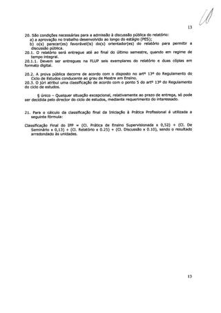 13
20. São condições necessárias para a admissão à discussão pública do relatório:
a) a aprovação no trabalho desenvolvido ao longo do estágio (PES);
b) o(s) parecer(es) favorável(is) do(s) orientador(es) do relatório para permitir a
discussão pública.
20.1. O relatório será entregue até ao final do último semestre, quando em regime de
tempo integral.
20.1.1. Devem ser entregues na FLUP seis exemplares do relatório e duas cópias em
formato digital.
20.2. A prova pública decorre de acordo com o disposto no art° 13° do Regulamento do
Ciclo de Estudos conducente ao grau de Mestre em Ensino.
20.3. O júri atribui uma classificação de acordo com o ponto 5 do art° 13° do Regulamento
do ciclo de estudos.
§ único — Qualquer situação excepcional, relativamente ao prazo de entrega, só pode
ser decidida pelo director do ciclo de estudos, mediante requerimento do interessado.
21. Para o cálculo da classificação final da Iniciação à Prática Profissional é utilizada a
seguinte fórmula:
Classificação Final do IPP = (Cl. Prática de Ensino Supervisíonada x 0,52) + (Cl. De
Seminário x 0,13) + (Cl. Relatório x 0.25) + (CI. Discussão x 0.10), sendo o resultado
arredondado às unidades.
13
d
 