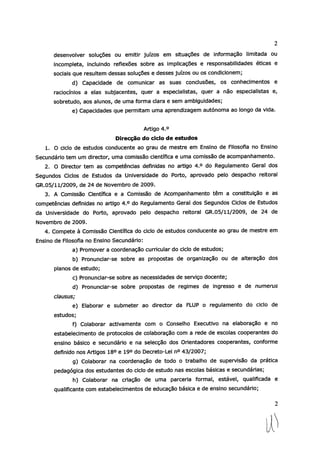 desenvolver soluções ou emitir juízos em situações de informação limitada ou
incompleta, incluindo reflexões sobre as implicações e responsabilidades éticas e
sociais que resuftem dessas soluções e desses juízos ou os condicionem;
d) Capacidade de comunicar as suas conclusões, os conhecimentos e
raciocínios a elas subjacentes, quer a especialistas, quer a não especialistas e,
sobretudo, aos alunos, de uma forma clara e sem ambiguidades;
e) Capacidades que permitam uma aprendizagem autónoma ao longo da vida.
Artigo 40
Direcção do ciclo de estudos
1. O ciclo de estudos conducente ao grau de mestre em Ensino de Filosofia no Ensino
Secundário tem um director, uma comissão científica e uma comissão de acompanhamento.
2. O Director tem as competências definidas no artigo 4.° do Regulamento Geral dos
Segundos Ciclos de Estudos da Universidade do Porto, aprovado pelo despacho reitoral
GR.05/11/2009, de 24 de Novembro de 2009.
3. A Comissão Científica e a Comissão de Acompanhamento têm a constituição e as
competências definidas no artigo 4.° do Regulamento Geral dos Segundos Ciclos de Estudos
da Universidade do Porto, aprovado pelo despacho reitoral GR.05/11/2009, de 24 de
Novembro de 2009.
4. Compete à Comissão Científica do ciclo de estudos conducente ao grau de mestre em
Ensino de Filosofia no Ensino Secundário:
a) Promover a coordenação curricular do ciclo de estudos;
b) Pronunciar-se sobre as propostas de organização ou de alteração dos
planos de estudo;
c) Pronunciar-se sobre as necessidades de serviço docente;
d) Pronunciar-se sobre propostas de regimes de ingresso e de numerus
clausus;
e) Elaborar e submeter ao director da FLUP o regulamento do ciclo de
estudos;
f) Colaborar activamente com o Conselho Executivo na elaboração e no
estabelecimento de protocolos de colaboração com a rede de escolas cooperantes do
ensino básico e secundário e na selecção dos Orientadores cooperantes, conforme
definido nos Artigos 18° e 19° do Decreto-Lei n° 43/2007;
g) Colaborar na coordenação de todo o trabalho de supervisão da prática
pedagógica dos estudantes do ciclo de estudo nas escolas básicas e secundárias;
h) Colaborar na criação de uma parceria formal, estável, qualificada e
qualificante com estabelecimentos de educação básica e de ensino secundário;
2
 