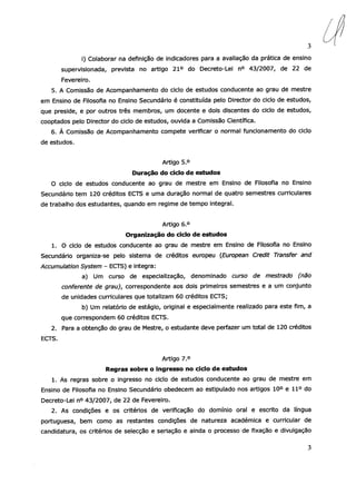 3
1) Colaborar na definição de indicadores para a avaliação da prática de ensino
supervisionada, prevista no artigo 21° do Decreto-Lei n° 43/2007, de 22 de
Fevereiro.
5. A Comissão de Acompanhamento do ciclo de estudos conducente ao grau de mestre
em Ensino de Filosofia no Ensino Secundário é constituída pelo Director do ciclo de estudos,
que preside, e por outros três membros, um docente e dois discentes do ciclo de estudos,
cooptados pelo Director do ciclo de estudos, ouvida a Comissão Científica.
6. À Comissão de Acompanhamento compete verificar o normal funcionamento do ciclo
de estudos.
Artigo 5.°
Duração do ciclo de estudos
O ciclo de estudos conducente ao grau de mestre em Ensino de Filosofia no Ensino
Secundário tem 120 créditos ECTS e uma duração normal de quatro semestres curriculares
de trabalho dos estudantes, quando em regime de tempo integral.
Artigo 6.°
Organização do ciclo de estudos
1. O ciclo de estudos conducente ao grau de mestre em Ensino de Filosofia no Ensino
Secundário organiza-se pelo sistema de créditos europeu (European Credit Transfer and
Accumulation System — ECTS) e integra:
a) Um curso de especialização, denominado curso de mestrado (não
conferente de grau), correspondente aos dois primeiros semestres e a um conjunto
de unidades curriculares que totalizam 60 créditos ECTS;
b) Um relatório de estágio, original e especialmente realizado para este fim, a
que correspondem 60 créditos ECTS.
2. Para a obtenção do grau de Mestre, o estudante deve perfazer um total de 120 créditos
ECTS.
Artigo 7.°
Regras sobre o ingresso no ciclo de estudos
1. As regras sobre o ingresso no ciclo de estudos conducente ao grau de mestre em
Ensino de Filosofia no Ensino Secundário obedecem ao estipulado nos artigos 10° e 11° do
Decreto-Lei n° 43/2007, de 22 de Fevereiro.
2. As condições e os critérios de verificação do domínio oral e escrito da língua
portuguesa, bem como as restantes condições de natureza académica e curricular de
candidatura, os critérios de selecção e seriação e ainda o processo de fixação e divulgação
3
 