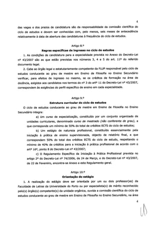 4
das vagas e dos prazos de candidatura são da responsabilidade da comissão científica do
ciclo de estudos e devem ser conhecidas com, pelo menos, seis meses de antecedência
relativamente à data de abertura das candidaturas à frequência do ciclo de estudos.
Artigo 8.°
Regras específicas de ingresso no ciclo de estudos
1. As condições de candidatura para a especialidade prevista no Anexo do Decreto-Lei
no 43/2007 são as que estão previstas nos números 3, 4 e 5 do art. 110 do referido
documento legal.
2. Cabe ao órgão legal e estatutariamente competente da FLUP responsável pelo ciclo de
estudos conducente ao grau de mestre em Ensino de Filosofia no Ensino Secundário
verificar, para efeitos de ingresso no mesmo, se os créditos de formação na área de
docência, exigidos aos candidatos nos termos do n° 3 do art° 11 do Decreto-Lei n° 43/2007,
correspondem às exigências do perfil específico de ensino em cada especialidade.
Artigo 90
Estrutura currícular do ciclo de estudos
O ciclo de estudos conducente ao grau de mestre em Ensino de Filosofia no Ensino
Secundário integra:
a) Um curso de especialização, constituído por um conjunto organizado de
unidades curriculares, denominado curso de mestrado (nao conferente de grau), a
que corresponde um mínimo de 50% do total de créditos ECTS do ciclo de estudos;
b) Um estágio de natureza profissional, constituído essencialmente pela
iniciação à prática de ensino supervisionada, objecto de relatório final, a que
correspondem 50% do total dos créditos ECTS do ciclo de estudo, respeitando o
mínimo de 4O% de créditos para a iniciação à prática profissional de acordo com o
art° 16°, ponto 8 do Decreto-Lei n° 43/2007;
c) O Regulamento Específico da Iniciação à Prática Profissional prevista no
artigo 2° do Decreto-Lei n° 74/2006, de 24 de Março, e do Decreto-Lei n° 43/2007,
de 22 de Fevereiro, encontra-se Anexo a este Regulamento geral.
Artigo 10.°
Orientação do estágio
1. A realização do estágio deve ser orientada por um ou dois professor(es) da
Faculdade de Letras da Universidade do Porto ou por especialista(s) de mérito reconhecido
pelo(s) órgão(s) competente(s) da unidade orgânica, ouvida a comissão científica do ciclo de
estudos conducente ao grau de mestre em Ensino de Filosofia no Ensino Secundário, na área
4
1.
 