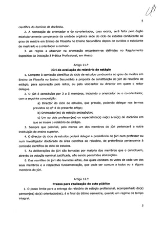 5
científica do domínio de docência.
2. A nomeação do orientador e do co-orientador, caso exista, será feita pelo órgão
estatutariamente competente da unidade orgânica sede do ciclo de estudos conducente ao
grau de mestre em Ensino de Filosofia no Ensino Secundário depois de ouvidos o estudante
de mestrado e o orientador a nomear.
3. As regras a observar na orientação encontram-se definidas no Regulamento
Específico da Iniciação à Prática Profissional, em Anexo.
Artigo 11.°
Júri de avaliação do relatório de estágio
1. Compete à comissão científica do ciclo de estudos conducente ao grau de mestre em
Ensino de Filosofia no Ensino Secundário a proposta de constituição do júri do relatório de
estágio, para aprovação pelo reitor, ou pelo vice-reitor ou director em quem o reitor
delegue.
2. O júri é constituído por 3 a 5 membros, incluindo o orientador ou o co-orientador,
com a seguinte composição:
a) Director do ciclo de estudos, que preside, podendo delegar nos termos
previstos no n° 4 do presente artigo;
b) Orientador(es) do estágio pedagógico;
c) Um ou dois professor(es) ou especialista(s) na(s) área(s) de docência em
que se insere o relatório de estágio.
3. Sempre que possível, pelo menos um dos membros do júri pertencerá a outra
instituição de ensino superior.
4. O director do ciclo de estudos poderá delegar a presidência do júri num professor ou
num investigador doutorado da área cientíl9ca do relatório, de preferência pertencente à
comissão científica do ciclo de estudos.
5. As deliberações do júri são tomadas por maioria dos membros que o constituem,
através de votação nominal justificada, não sendo permitidas abstenções.
6. Das reuniões do júri são lavradas actas, das quais constam os votos de cada um dos
seus membros e a respectiva fundamentação, que pode ser comum a todos ou a alguns
membros do júri.
Artigo 12.°
Prazos para realização do acto público
1. O prazo limite para a entrega do relatório de estágio profissional, acompanhado do(s)
parecer(es) do(s) orientador(es), é o final do último semestre, quando em regime de tempo
integral.
5
 