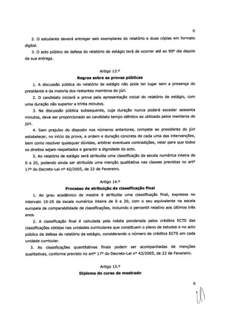 6
2. O estudante deverá entregar seis exemplares do relatório e duas cópias em formato
digital.
3. O acto público de defesa do relatório de estágio terá de ocorrer até ao 900 dia depois
da sua entrega.
Artigo 13.°
Regras sobre as provas públicas
1. A discussão pública do relatório de estágio não pode ter lugar sem a presença do
presidente e da maioria dos restantes membros do júri.
2. O candidato iniciará a prova pela apresentação inicial do relatório de estágio, com
uma duração não superior a trinta minutos.
3. Na discussão pública subsequente, cuja duração nunca poderá exceder sessenta
minutos, deve ser proporcionado ao candidato tempo idêntico ao utilizado pelos membros do
júri.
4. Sem prejuízo do disposto nos números anteriores, compete ao presidente do júri
estabelecer, no início da prova, a ordem e duração concreta de cada uma das intervenções,
bem como resolver quaisquer dúvidas, arbitrar eventuais contradições, velar para que todos
os direitos sejam respeitados e garantir a dignidade do acto.
5. Ao relatório de estágio será atribuída uma classificação da escala numérica inteira de
O a 20, podendo ainda ser atribuída uma menção qualitativa nas classes previstas no art°
17° do Decreto-Lei n° 42/2005, de 22 de Fevereiro.
Artigo 14.°
Processo de atribuição da classificação final
1. Ao grau académico de mestre é atribuída uma classificação final, expressa no
intervalo 10-20 da escala numérica inteira de O a 20, com o seu equivalente na escala
europeia de comparabilidade de classificações, incluindo o percentil relativo aos últimos três
anos.
2. A classificação final é calculada pela média ponderada pelos créditos ECTS das
classificações obtidas nas unidades curriculares que constituem o plano de estudos e no acto
público de defesa do relatório de estágio, considerando o número de créditos ECTS em cada
unidade curricular.
3. As classificações quantitativas finais podem ser acompanhadas de menções
qualitativas, conforme previsto no art° 17° do Decreto-Lei n° 42/2005, de 22 de Fevereiro.
Artigo 15.°
Diploma do curso de mestrado
6
 