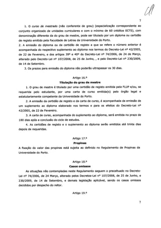 7
1. O curso de mestrado (não conferente de grau) (especialização correspondente ao
conjunto organizado de unidades curriculares e com o mínimo de 60 créditos ECTS), com
denominação diferente da do grau de mestre, pode ser titulado por um diploma ou certidão
de registo emitido pela Faculdade de Letras da Universidade do Porto.
2. A emissão do diploma ou da certidão de registo a que se refere o número anterior é
acompanhada do respectivo suplemento ao diploma nos termos do Decreto-Lei n° 42/2005,
de 22 de Fevereiro, e dos artigos 39° e 40° do Decreto-Lei n° 74/2006, de 24 de r1arço,
alterado pelo Decreto-Lei n° 107/2008, de 25 de Junho, , e pelo Decreto-Lei n° 230/2009,
de 14 de Setembro.
3. Os prazos para emissão do diploma não poderão ultrapassar os 30 dias.
Artigo 16.°
Titulação do grau de mestre
1. O grau de mestre é titulado por uma certidão de registo emitida pela FLUP e/ou, se
requerida pelo estudante, por uma carta de curso emitida(s) pelo órgão legal e
estatutariamente competente da Universidade do Porto.
2. A emissão da certidão de registo e da carta de curso, é acompanhada da emissão de
um suplemento ao diploma elaborado nos termos e para os efeitos do Decreto-Lei n°
42/2005, de 22 de Fevereiro.
3. A carta de curso, acompanhada do suplemento ao diploma, será emitida no prazo de
180 dias após a conclusão do ciclo de estudos.
4. As certidões de registo e o suplemento ao diploma serão emitidos até trinta dias
depois de requeridas.
Artigo 17.°
Propinas
A fixação do valor das propinas está sujeita ao definido no Regulamento de Propinas da
Universidade do Porto.
Artigo 18.°
Casos omissos
As situações não contempladas neste Regulamento seguem o preceituado no Decreto
Lei no 74/2006, de 24 Março, alterado pelos Decretos-Lei n° 107/2008, de 25 de Junho, e
230/2009, de 14 de Setembro, e demais legislação aplicável, sendo os casos omissos
decididos por despacho do reitor.
Artigo 19.°
7
 