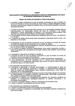 9
ANEXO
REGULAMENTO ESPECÍFICO DA INICIAÇÃO À PRÁTICA PROFISSIONAL DO CICLO
DE ESTUDOS CONDUCENTE AO GRAU DE
Mestre em Ensino de Filosofia no Ensino Secundário
1. A iniciação à prática profissional do ciclo de estudos conducente ao grau de Mestre em
Ensino de Filosofia no Ensino Secundário da FLUP integra o Estágio Pedagógico (Prática
de ensino supervisionada, objecto de relatório final) e o Seminário Integrador, doravante
designado Seminário.
2. A prática de ensino supervisionada (PES) organiza-se em leccionações (sessões lectivas)
supervisionadas, em observações lectivas (às aulas do orientador e de colegas
estagiários) e outras colaborações na docência e em seminários teórico-práticos, que
decorrem nas Escolas de Ensino Básico e/ou Secundário cooperantes.
2.1. As actividades de escola desenvolvidas pelos estagiários decorrem entre 1 de Setembro
e 31 de Maio.
2.2. O trabalho de estágio desenvolvido pelos orientadores cooperantes decorre entre 1 de
Setembro e 30 de Junho.
3. Os estagiários do ciclo de estudos conducente ao grau de Mestre em Ensino de Filosofia
no Ensino Secundário da FLUP organizam-se em núcleos de estágio.
3.1.Os núcleos de estágio terão três estagiários, podendo, excepcionalmente, ser constituído
por um número inferior de estagiários.
3.2. Os núcleos de estágio funcionam habitualmente numa escola cooperante, embora, a
título de excepção e por necessidade de formação, possam estar adstritos a duas escolas
cooperantes.
4. A orientação de cada núcleo de estágio é cometida a:
4.1. Docentes da FLUP do ciclo de estudos conducente ao grau de Mestre em Ensino de
Filosofia no Ensino Secundário (Orientadores);
4.2. Docentes da escola cooperante onde decorre o estágio (Orientadores cooperantes);
4.3. O(s) orientador(es) da FLUP referido(s) em 4.1. reúnem, para coordenação das
actividades, com os orientadores cooperantes, pelo menos no início de cada ano lectivo,
no início de Março e no mês de Junho.
5. São atribuições dos orientadores da FLUP:
5.1. Coordenar a elaboração, a eventual reformulação e a implementação do plano de
formação de cada estagiário, garantindo a iniciação e o desenvolvimento profissional
deste no quadro das potencialidades da(s) escola(s) cooperante(s), numa lógica de
equidade e de co-responsabilização;
5.2. Desenvolver ciclos de formação constantes do plano de formação capazes de maximizar
as potencialidades do estagiário (encontro pré-observação, observação propriamente
dita, análise de dados/encontro pós-observação);
5.3. Aprofundar os saberes e as competências do estagiário (os conteúdos científicos da
disciplina, os conhecimentos pedagógico-didácticos, os saberes curriculares e as
tecnologias da educação);
5.4. Promover a dimensão analítica, reflexiva e interpessoal da formação inicial;
5.5. Avaliar e classificar os estagiários dos diversos núcleos.
6. São atribuições dos orientadores cooperantes:
6.1. Cooperar na elaboração do plano de formação de cada estagiário;
6.2. Apoiar e orientar os estagiários na planificação das actividades escolares constantes do
plano de formação;
9
 