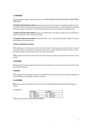7. CLASSIFICAÇÕES

7.1 Haverá classificação individual e colectiva para ambas as provas IV GRANDE PRÉMIO DE ATLETISMO DA PRAIA DE MIRA e III GRANDE PRÉMIO DE
MARCHA DE MIRA.

7.2 Individual do IV Grande Prémio de Atletismo: Haverá prémios (troféus, outros e monetários) para as classificações individuais, bem como t-
shirts, brindes e prémios surpresa. Nos prémios monetários só serão premiados atletas portugueses e/ou atletas estrangeiros em representação
de uma equipa portuguesa, ou ainda atletas com o pedido aprovado. Os prémios monetários serão divulgados antes da realização do evento.

7.3 Coletiva do IV Grande Prémio de Atletismo: Contarão os três primeiros atletas de cada equipa, por escalão/sexo. Em caso de empate sairá
vencedora a equipa que tiver o terceiro atleta melhor classificado.

7.4 Individual do III Grande Prémio de Marcha: Haverá prémios (troféus, outros e monetários) para classificações individuais. Os monetários
serão divulgados antes da realização do evento.

7.5 Coletiva do III Grande Prémio de Marcha

7.5.1 A classificação será obtida pelo somatório de todos os escalões femininos e masculinos, excepto veteranos. Pontuarão os 5 primeiros
classificados de cada prova, sendo atribuído ao 1º classificado 5 pontos, ao 2ºclass. 4 pontos, ao 3ºclass. 3 pontos ao 4º class. 2 pontos ao 5º class. 1
ponto, ganhará o clube que no conjunto de todas as provas, somar o maior número de pontos.

7.5.2 No escalão de veteranos terão de terminar 3 atletas (Fem e Masc.) pelo que haverá troféu para a 1ª equipa feminina e troféu para a 1ª equipa
masculina.

8. SECRETARIADO

8.1 O Secretariado funcionará junto ao local de partida/chegada, no Largo da Barrinha, onde os dorsais dos atletas poderão ser levantados a partir
das 08:30 horas do dia da prova.

9. PROTESTOS

9.1 Para qualquer protesto ou reclamação o mesmo deverá ser realizado até 10 minutos depois do final da prova em que participem, juntamente com
a quantia de 50,00€, a qual será devolvida se o protesto tiver deferimento.

10. CASOS OMISSOS

10.1 Qualquer caso omisso neste regulamento será resolvido de acordo com o Regulamento Geral das Competições da Federação Portuguesa de
Atletismo.

Prémios Monetários
                                     MASCULINOS                              FEMININOS
                                     1º 120,00 Euros                         1º 120,00 Euros
                                     2º 80,00 Euros                          2º 80,00 Euros
                                     3º 50,00 Euros                          3º 50,00 Euros
Qualquer Contato sobre a Marcha: Joao Oliveira Telemóvel 911009334




                                                                                                                                                       3
 