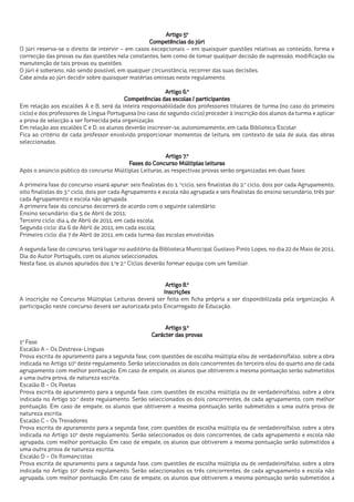 Artigo 5º
                                                  Competências do júri
O júri reserva-se o direito de intervir – em casos excepcionais – em quaisquer questões relativas ao conteúdo, forma e
correcção das provas ou das questões nela constantes, bem como de tomar qualquer decisão de supressão, modificação ou
manutenção de tais provas ou questões.
O júri é soberano, não sendo possível, em qualquer circunstância, recorrer das suas decisões.
Cabe ainda ao júri decidir sobre quaisquer matérias omissas neste regulamento.

                                                         Artigo 6.º
                                          Competências das escolas / participantes
Em relação aos escalões A e B, será da inteira responsabilidade dos professores titulares de turma (no caso do primeiro
ciclo) e dos professores de Língua Portuguesa (no caso do segundo ciclo) proceder à inscrição dos alunos da turma e aplicar
a prova de selecção a ser fornecida pela organização.
Em relação aos escalões C e D, os alunos deverão inscrever-se, autonomamente, em cada Biblioteca Escolar.
Fica ao critério de cada professor envolvido proporcionar momentos de leitura, em contexto de sala de aula, das obras
seleccionadas.

                                                       Artigo 7.º
                                        Fases do Concurso Múltiplas leituras
Após o anúncio público do concurso Múltiplas Leituras, as respectivas provas serão organizadas em duas fases:

A primeira fase do concurso visará apurar: seis finalistas do 1. ºciclo, seis finalistas do 2.º ciclo, dois por cada Agrupamento,
oito finalistas do 3.º ciclo, dois por cada Agrupamento e escola não agrupada e seis finalistas do ensino secundário, três por
cada Agrupamento e escola não agrupada.
A primeira fase do concurso decorrerá de acordo com o seguinte calendário:
Ensino secundário: dia 5 de Abril de 2011;
Terceiro ciclo: dia 4 de Abril de 2011, em cada escola;
Segundo ciclo: dia 6 de Abril de 2011, em cada escola;
Primeiro ciclo: dia 7 de Abril de 2011, em cada turma das escolas envolvidas.

A segunda fase do concurso, terá lugar no auditório da Biblioteca Municipal Gustavo Pinto Lopes, no dia 22 de Maio de 2011,
Dia do Autor Português, com os alunos seleccionados.
Nesta fase, os alunos apurados dos 1.ºe 2.º Ciclos deverão formar equipa com um familiar.


                                                        Artigo 8.º
                                                       Inscrições
A inscrição no Concurso Múltiplas Leituras deverá ser feita em ficha própria a ser disponibilizada pela organização. A
participação neste concurso deverá ser autorizada pelo Encarregado de Educação.


                                                           Artigo 9.º
                                                      Carácter das provas
1ª Fase:
Escalão A – Os Destrava-Línguas
Prova escrita de apuramento para a segunda fase, com questões de escolha múltipla e/ou de verdadeiro/falso, sobre a obra
indicada no Artigo 10º deste regulamento. Serão seleccionados os dois concorrentes do terceiro e/ou do quarto ano de cada
agrupamento com melhor pontuação. Em caso de empate, os alunos que obtiverem a mesma pontuação serão submetidos
a uma outra prova, de natureza escrita.
Escalão B – Os Poetas
Prova escrita de apuramento para a segunda fase, com questões de escolha múltipla ou de verdadeiro/falso, sobre a obra
indicada no Artigo 10.º deste regulamento. Serão seleccionados os dois concorrentes, de cada agrupamento, com melhor
pontuação. Em caso de empate, os alunos que obtiverem a mesma pontuação serão submetidos a uma outra prova de
natureza escrita.
Escalão C – Os Trovadores
Prova escrita de apuramento para a segunda fase, com questões de escolha múltipla ou de verdadeiro/falso, sobre a obra
indicada no Artigo 10º deste regulamento. Serão seleccionados os dois concorrentes, de cada agrupamento e escola não
agrupada, com melhor pontuação. Em caso de empate, os alunos que obtiverem a mesma pontuação serão submetidos a
uma outra prova de natureza escrita.
Escalão D – Os Romancistas
Prova escrita de apuramento para a segunda fase, com questões de escolha múltipla ou de verdadeiro/falso, sobre a obra
indicada no Artigo 10º deste regulamento. Serão seleccionados os três concorrentes, de cada agrupamento e escola não
agrupada, com melhor pontuação. Em caso de empate, os alunos que obtiverem a mesma pontuação serão submetidos a
 