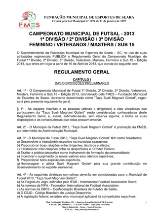 FUNDAÇÃO MUNICIPAL DE ESPORTES DE SEARA
                         Criada pela Lei Municipal n° 1074 de 21 de janeiro de 1997



        CAMPEONATO MUNICIPAL DE FUTSAL - 2013
           1ª DIVISÃO / 2ª DIVISÃO / 3ª DIVISÃO
        FEMININO / VETERANOS / MASTERS / SUB 15
O Superintendente da Fundação Municipal de Esportes de Seara – SC, no uso de suas
atribuições regimentais PUBLICA o Regulamento Geral do Campeonato Municipal de
Futsal 1ª Divisão, 2ª Divisão, 3ª Divisão, Veteranos, Masters, Feminino e Sub 15 – Edição
2013, que entra em vigor a partir de 16 de Abril de 2013, que consta do seguinte teor:

                           REGULAMENTO GERAL
                                     CAPÍTULO I
                            DAS DISPOSIÇÕES PRELIMINARES

Art. 1º - O Campeonato Municipal de Futsal 1ª Divisão, 2ª Divisão, 3ª Divisão, Veteranos,
Masters, Feminino e Sub 15 – Edição 2013, coordenado pela FMES – Fundação Municipal
de Esportes de Seara, doravante denominado como “Taça Sueli Magnani Gottert”, reger-
se-á pelo presente regulamento geral.

§ 1º - As equipes inscritas e as pessoas (atletas e dirigentes) a elas vinculadas que
participarem da “Taça Sueli Magnani Gottert” serão consideradas conhecedoras deste
Regulamento Geral, e, assim, submeter-se-ão, sem reserva alguma, a todas as suas
disposições e às conseqüências que delas possam emanar.

Art. 2° - O Municipal de Futsal 2013, “Taça Sueli Magnani Gottert” é promoção da FMES,
por intermédio da Administração Municipal.

Art. 3º - O Municipal de Futsal 2013, “Taça Sueli Magnani Gottert” têm como finalidades:
a) Desenvolver o intercâmbio esportivo no município searaense;
b) Proporcionar boas relações entre dirigentes, técnicos e atletas;
c) Estabelecer inter-relações entre os desportistas e o Poder Público;
d) Exaltar a prática desportiva como instrumento de formação da personalidade;
e) Incentivar o surgimento de novos valores e/ou talentos esportivos,
f) Proporcionar bons espetáculos esportivos,
g) Homenagear a atleta Sueli Magnani Gottert pela sua grande contribuição no
desenvolvimento do esporte searaense.

Art. 4º - As seguintes diretrizes normativas deverão ser consideradas para o Municipal de
Futsal 2013, “Taça Sueli Magnani Gottert”:
a) As Regras do Jogo, definidas pelo IFAB - International Football Association Board;
b) As normas da FIFA - Federation International de Football Association;
c) As normas da CBFS – Confederação Brasileira de Futebol de Salão;
d) O CBJD - Código Brasileiro de Justiça Desportiva;
e) A legislação federal, estadual e/ou municipal aplicável às competições esportivas.
                    Rua Ferdinando Kirchner, 181 – Junto as dependências do CEE Carecão   1
                      CNPJ 02.292.540/0001-11 – CEP 89770-000 – Fone: (49) 3452-4081
                                   Bairro Industrial – Seara – Santa Catarina
                                      E-MAIL – fme_seara@yahoo.com.br
 