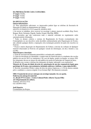 DA PREMIAÇÃO DE CADA CATEGORIA
1º Lugar: Troféu.
2º Lugar Troféu
3º Lugar: Troféu

DA DIVULGAÇÃO
Outras Informações:
23- Para informações adicionais, os interessados podem ligar no telefone da Secretaria de
Educação E Cultura no departamento de Cultura.
(65)3311-5132/(65)3311-5133 ramal 05, (65)9914-3022.
• Ao enviar os trabalhos, deve escrever no envelope o gênero musical escolhido (Pop, Forró,
Reggae, Rock, Sertanejo, Pagode, Samba, Gospel, Hip Hop, MPB);
• As inscrições que não contiverem todo o material solicitado no regulamento serão
automaticamente eliminadas.
* Todos os demais critérios e normas do Regulamento do Evento eventualmente não
Contemplados no seu descritivo serão decididos unilateralmente pela Organização do Evento,
não cabendo qualquer direito a reparações e/ou reclamação posterior de parte dos inscritos no
Festival.
* Ficará à inteira disposição do Departamento de Cultura a decisão da exibição de Qualquer
material relacionado ao Festival, em qualquer veículo de informação, em dia e horário a sua
escolha.
Material para a inscrição:
1. Ficha de inscrição devidamente preenchida e assinada pelo candidato;
2. Cópia do documento de identidade e comprovante de matrícula para os estudantes das escolas
públicas do ano de 2012 (os intérpretes). No caso de duplas, grupos ou bandas, ao menos 50%
dos integrantes devem ser alunos da rede pública de ensino do município de Tangará da Serra.
3. Relação com o nome e telefone dos integrantes da banda, indicando o seu responsável.
Menores de 18 anos de idade deverão ter autorização de um dos responsáveis legais para
participar do Evento, com assinatura, incluindo endereço e telefone, e uma cópia do RG;
4. Deverão encaminhar 05(dez) cópias da letra da música impressas; e o Cd da musica cantada
pelo o candidato e a musica original. Já no formato Mp3. Devidamente nomeado.

OBS: O material deverá ser entregue em envelope tamanho A4, cor parda.
Endereço de entrega de material:
Av. Brasil 377 E Centro – Centro Cultural Pedro Alberto Tayano Filho
A/C Departamento de cultura.
Telefone: (65)3311-5132
Cel. (65)9914-3022

Joeli Siqueira
Coordenadora do Projeto
 