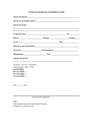 FICHA DE INSCRIÇÃO INTERPRETE LIVRE

Nome da Escola__________________________________________________

Nome do candidato (Solo):__________________________________________

Nome da Dupla
1______________________________________________________________
2______________________________________________________________

Endereço Rua:_______________________________________ Nº. _________

Bairro: ______________________ Cidade: __________________ Estado:____

Fone: ( )____________________________________ Rg.________________

Música a ser interpretada:__________________________________________

Cantor(a) ___________________Compositor(a)________________________

Modalidade: _____________________ Tom: ___________________________

Versão de quem?
_________________________________________________________

Acústico( ) Ao vivo( ) Original( )
Usará a banda ( )Sim ( )Não
CATEGORIA
09 A 12 ANOS( )
13 A 15 ANOS( )
15 A 18 ANOS( )




Data ____/___/2012




                          Assinatura do responsável

OBS:
Cada categoria preencher uma ficha de inscrição.
Preencher com letra de forma.
 