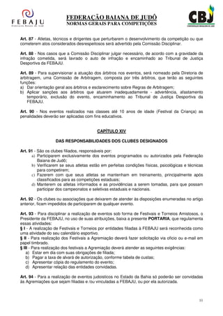FEDERAÇÃO BAIANA DE JUDÔ
                        NORMAS GERAIS PARA COMPETIÇÕES


Art. 87 - Atletas, técnicos e dirigentes que perturbarem o desenvolvimento da competição ou que
cometerem atos considerados desrespeitosos será advertido pela Comissão Disciplinar.

Art. 88 - Nos casos que a Comissão Disciplinar julgar necessário, de acordo com a gravidade da
infração cometida, será lavrado o auto de infração e encaminhado ao Tribunal de Justiça
Desportiva da FEBAJU.

Art. 89 - Para supervisionar a atuação dos árbitros nos eventos, será nomeado pela Diretoria de
arbitragem, uma Comissão de Arbitragem, composta por três árbitros, que terão as seguintes
funções:
a) Dar orientação geral aos árbitros e esclarecimento sobre Regras de Arbitragem;
b) Aplicar sanções aos árbitros que atuarem inadequadamente - advertência, afastamento
    temporário, exclusão do evento, encaminhamento ao Tribunal de Justiça Desportiva da
    FEBAJU.

Art. 90 - Nos eventos realizados nas classes até 10 anos de idade (Festival da Criança) as
penalidades deverão ser aplicadas com fins educativos.


                                         CAPÍTULO XIV

                   DAS RESPONSABILIDADES DOS CLUBES DESIGNADOS

Art. 91 - São os clubes filiados, responsáveis por:
      a) Participarem exclusivamente dos eventos programados ou autorizados pela Federação
          Baiana de Judô;
      b) Verificarem se seus atletas estão em perfeitas condições físicas, psicológicas e técnicas
          para competirem;
      c) Fazerem com que seus atletas se mantenham em treinamento, principalmente após
          classificados para as competições estaduais;
      d) Manterem os atletas informados e as providências a serem tomadas, para que possam
          participar dos campeonatos e seletivas estaduais e nacionais.

Art. 92 - Os clubes ou associações que deixarem de atender às disposições enumeradas no artigo
anterior, ficam impedidos de participarem de qualquer evento.

Art. 93 - Para disciplinar a realização de eventos sob forma de Festivais e Torneios Amistosos, o
Presidente da FEBAJU, no uso de suas atribuições, baixa a presente PORTARIA, que regulamenta
essas atividades:
§ I - A realização de Festivais e Torneios por entidades filiadas à FEBAJU será reconhecida como
uma atividade do seu calendário esportivo.
§ II - Para realização dos Festivais a Agremiação deverá fazer solicitação via oficio ou e-mail em
papel timbrado.
§ III - Para realização dos festivais a Agremiação deverá atender as seguintes exigências:
    a) Estar em dia com suas obrigações de filiada;
    b) Pagar a taxa de alvará de autorização, conforme tabela de custas;
    c) Apresentar cópia do regulamento do evento;
    d) Apresentar relação das entidades convidadas.

Art. 94 - Para a realização de eventos judoisticos no Estado da Bahia só poderão ser convidadas
às Agremiações que sejam filiadas e /ou vinculadas a FEBAJU, ou por ela autorizada.



                                                                                               11
 