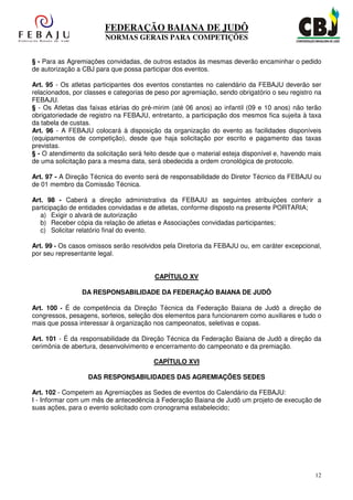 FEDERAÇÃO BAIANA DE JUDÔ
                        NORMAS GERAIS PARA COMPETIÇÕES


§ - Para as Agremiações convidadas, de outros estados às mesmas deverão encaminhar o pedido
de autorização a CBJ para que possa participar dos eventos.

Art. 95 - Os atletas participantes dos eventos constantes no calendário da FEBAJU deverão ser
relacionados, por classes e categorias de peso por agremiação, sendo obrigatório o seu registro na
FEBAJU.
§ - Os Atletas das faixas etárias do pré-mirim (até 06 anos) ao infantil (09 e 10 anos) não terão
obrigatoriedade de registro na FEBAJU, entretanto, a participação dos mesmos fica sujeita à taxa
da tabela de custas.
Art. 96 - A FEBAJU colocará à disposição da organização do evento as facilidades disponíveis
(equipamentos de competição), desde que haja solicitação por escrito e pagamento das taxas
previstas.
§ - O atendimento da solicitação será feito desde que o material esteja disponível e, havendo mais
de uma solicitação para a mesma data, será obedecida a ordem cronológica de protocolo.

Art. 97 - A Direção Técnica do evento será de responsabilidade do Diretor Técnico da FEBAJU ou
de 01 membro da Comissão Técnica.

Art. 98 - Caberá a direção administrativa da FEBAJU as seguintes atribuições conferir a
participação de entidades convidadas e de atletas, conforme disposto na presente PORTARIA;
   a) Exigir o alvará de autorização
   b) Receber cópia da relação de atletas e Associações convidadas participantes;
   c) Solicitar relatório final do evento.

Art. 99 - Os casos omissos serão resolvidos pela Diretoria da FEBAJU ou, em caráter excepcional,
por seu representante legal.


                                         CAPÍTULO XV

                DA RESPONSABILIDADE DA FEDERAÇÀO BAIANA DE JUDÔ

Art. 100 - É de competência da Direção Técnica da Federação Baiana de Judô a direção de
congressos, pesagens, sorteios, seleção dos elementos para funcionarem como auxiliares e tudo o
mais que possa interessar à organização nos campeonatos, seletivas e copas.

Art. 101 - É da responsabilidade da Direção Técnica da Federação Baiana de Judô a direção da
cerimônia de abertura, desenvolvimento e encerramento do campeonato e da premiação.

                                         CAPÍTULO XVI

                   DAS RESPONSABILIDADES DAS AGREMIAÇÕES SEDES

Art. 102 - Competem as Agremiações as Sedes de eventos do Calendário da FEBAJU:
I - Informar com um mês de antecedência à Federação Baiana de Judô um projeto de execução de
suas ações, para o evento solicitado com cronograma estabelecido;




                                                                                               12
 