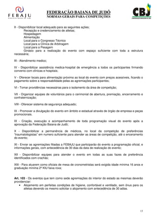 FEDERAÇÃO BAIANA DE JUDÔ
                            NORMAS GERAIS PARA COMPETIÇÕES


II - Disponibilizar local adequado para as seguintes ações;
         Recepção e credenciamento de atletas;
         Hospedagem
         Alimentação
         Local para o Congresso Técnico
         Local para a Clínica de Arbitragem
         Local para a Pesagem
         Ginásio para a realização do evento com espaço suficiente com toda a estrutura
necessária;

III - Atendimento medico;

IV - Disponibilizar assistência medica-hospital de emergência a todos os participantes firmando
convenio com clínicas e hospitais;

V - Oferecer locais para alimentação próxima ao local do evento com preços acessíveis, ficando o
pagamento sobre a responsabilidade pelas as agremiações participantes;

VI - Tomar providências necessárias para o isolamento da área de competição;

VII - Organizar equipes de voluntários para o cerimonial de abertura, premiação, encerramento e
confraternização;

VIII - Oferecer sistema de segurança adequado;

IX - Promover a divulgação do evento em âmbito e estadual através de órgão de empresa e peças
promocionais.

IX - Criação, execução e acompanhamento de toda programação visual do evento após a
aprovação da Federação Baiana de Judô;

X - Disponibilizar a permanência de médicos, no local da competição de preferências
“traumatologistas” em numero suficiente para atender as áreas de competição, até o enceramento
do evento;

XI - Enviar as agremiações filiadas a FEBAJU que participarão do evento a programação oficial, e
informações gerais, com antecedência de 30 dias da data de realização do evento;

XII - Disponibilizar equipes para atender o evento em todas as suas fazes de preferência
identificados com crachás;

XIII - Para atuarem como oficiais de mesa de cronometristas será exigida idade mínima 16 anos e
graduação mínima 2º KIU faixa roxa;


Art. 103 - Os eventos que tem como sede agremiações do interior do estado as mesmas deverão
providenciar:
    • Alojamento em perfeitas condições de higiene, confortável e ventilado, sem ônus para os
       atletas devendo os mesmo solicitar o alojamento com antecedência de 30 adias.




                                                                                              13
 