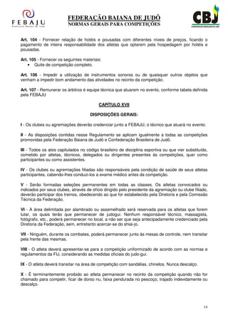 FEDERAÇÃO BAIANA DE JUDÔ
                         NORMAS GERAIS PARA COMPETIÇÕES


Art. 104 - Fornecer relação de hotéis e pousadas com diferentes níveis de preços, ficando o
pagamento de inteira responsabilidade dos atletas que optarem pela hospedagem por hotéis e
pousadas.

Art. 105 - Fornecer os seguintes materiais:
    • Quite de competição completo.

Art. 106 - Impedir a utilização de instrumentos sonoros ou de quaisquer outros objetos que
venham a impedir bom andamento das atividades no recinto da competição.

Art. 107 - Remunerar os árbitros é equipe técnica que atuarem no evento, conforme tabela definida
pela FEBAJU

                                          CAPÍTULO XVII

                                     DISPOSIÇÕES GERAIS:

I - Os clubes ou agremiações deverão credenciar junto a FEBAJU, o técnico que atuará no evento.

II - As disposições contidas nesse Regulamento se aplicam igualmente a todas as competições
promovidas pela Federação Baiana de Judô e Confederação Brasileira de Judô.

III - Todos os atos capitulados no código brasileiro de disciplina esportiva ou que vier substituído,
cometido por atletas, técnicos, delegados ou dirigentes presentes às competições, quer como
participantes ou como assistentes.

IV - Os clubes ou agremiações filiadas são responsáveis pela condição de saúde de seus atletas
participantes, cabendo-lhes conduzi-los a exame médico antes da competição.

V - Serão formadas seleções permanentes em todas as classes. Os atletas convocados ou
indicados por seus clubes, através de ofício dirigido pelo presidente da agremiação ou clube filiado,
deverão participar dos treinos, obedecendo ao que for estabelecido pela Diretoria e pela Comissão
Técnica da Federação.

VI - A área delimitada por alambrado ou assemelhado será reservada para os atletas que forem
lutar, os quais terão que permanecer de judogui. Nenhum responsável técnico, massagista,
fotógrafo, etc., poderá permanecer no local, a não ser que seja antecipadamente credenciado pela
Diretoria da Federação, sem, entretanto acercar-se do shiai-jo.

VII - Ninguém, durante os combates, poderá permanecer junto às mesas de controle, nem transitar
pela frente das mesmas.

VIII - O atleta deverá apresentar-se para a competiçào uniformizado de acordo com as normas e
regulamentos da FIJ, considerando as medidas oficiais do judo-gui.

IX - O atleta deverá transitar na área de competição com sandálias, chinelos. Nunca descalço.

X - É terminantemente proibido ao atleta permanecer no recinto da competição quando não for
chamado para competir, ficar de dorso nu, faixa pendurada no pescoço, trajado indevidamente ou
descalço.




                                                                                                  14
 