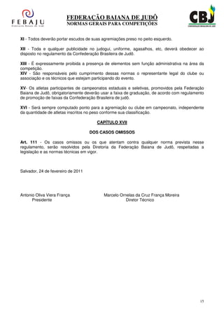 FEDERAÇÃO BAIANA DE JUDÔ
                        NORMAS GERAIS PARA COMPETIÇÕES


XI - Todos deverão portar escudos de suas agremiações preso no peito esquerdo.

XII - Toda e qualquer publicidade no judogui, uniforme, agasalhos, etc, deverá obedecer ao
disposto no regulamento da Confederação Brasileira de Judô.

XIII - É expressamente proibida a presença de elementos sem função administrativa na área da
competição.
XIV - São responsáveis pelo cumprimento dessas normas o representante legal do clube ou
associação e os técnicos que estejam participando do evento.

XV- Os atletas participantes de campeonatos estaduais e seletivas, promovidos pela Federação
Baiana de Judô, obrigatoriamente deverão usar a faixa de graduação, de acordo com regulamento
de promoção de faixas da Confederação Brasileira de judô.

XVI - Será sempre computado ponto para a agremiação ou clube em campeonato, independente
da quantidade de atletas inscritos no peso conforme sua classificação.

                                       CAPÍTULO XVII

                                    DOS CASOS OMISSOS

Art. 111 - Os casos omissos ou os que atentam contra qualquer norma prevista nesse
regulamento, serão resolvidos pela Diretoria da Federação Baiana de Judô, respeitadas a
legislação e as normas técnicas em vigor.



Salvador, 24 de fevereiro de 2011




Antonio Oliva Viera França                Marcelo Ornelas da Cruz França Moreira
      Presidente                                     Diretor Técnico




                                                                                           15
 