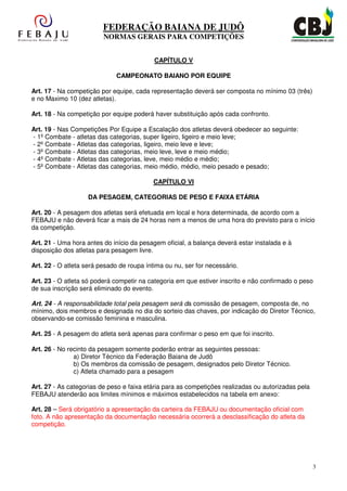 FEDERAÇÃO BAIANA DE JUDÔ
                         NORMAS GERAIS PARA COMPETIÇÕES


                                           CAPÍTULO V

                              CAMPEONATO BAIANO POR EQUIPE

Art. 17 - Na competição por equipe, cada representação deverá ser composta no mínimo 03 (três)
e no Maximo 10 (dez atletas).

Art. 18 - Na competição por equipe poderá haver substituição após cada confronto.

Art. 19 - Nas Competições Por Equipe a Escalação dos atletas deverá obedecer ao seguinte:
- 1º Combate - atletas das categorias, super ligeiro, ligeiro e meio leve;
- 2º Combate - Atletas das categorias, ligeiro, meio leve e leve;
- 3º Combate - Atletas das categorias, meio leve, leve e meio médio;
- 4º Combate - Atletas das categorias, leve, meio médio e médio;
- 5º Combate - Atletas das categorias, meio médio, médio, meio pesado e pesado;

                                           CAPÍTULO VI

                    DA PESAGEM, CATEGORIAS DE PESO E FAIXA ETÁRIA

Art. 20 - A pesagem dos atletas será efetuada em local e hora determinada, de acordo com a
FEBAJU e não deverá ficar a mais de 24 horas nem a menos de uma hora do previsto para o início
da competição.

Art. 21 - Uma hora antes do início da pesagem oficial, a balança deverá estar instalada e à
disposição dos atletas para pesagem livre.

Art. 22 - O atleta será pesado de roupa íntima ou nu, ser for necessário.

Art. 23 - O atleta só poderá competir na categoria em que estiver inscrito e não confirmado o peso
de sua inscrição será eliminado do evento.

Art. 24 - A responsabilidade total pela pesagem será da comissão de pesagem, composta de, no
mínimo, dois membros e designada no dia do sorteio das chaves, por indicação do Diretor Técnico,
observando-se comissão feminina e masculina.

Art. 25 - A pesagem do atleta será apenas para confirmar o peso em que foi inscrito.

Art. 26 - No recinto da pesagem somente poderão entrar as seguintes pessoas:
               a) Diretor Técnico da Federação Baiana de Judô
               b) Os membros da comissão de pesagem, designados pelo Diretor Técnico.
               c) Atleta chamado para a pesagem

Art. 27 - As categorias de peso e faixa etária para as competições realizadas ou autorizadas pela
FEBAJU atenderão aos limites mínimos e máximos estabelecidos na tabela em anexo:

Art. 28 – Será obrigatório a apresentação da carteira da FEBAJU ou documentação oficial com
foto. A não apresentação da documentação necessária ocorrerá a desclassificação do atleta da
competição.




                                                                                                    3
 
