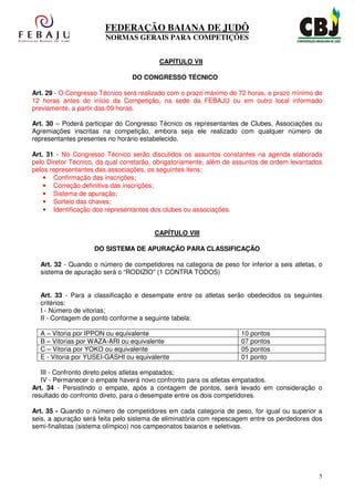 FEDERAÇÃO BAIANA DE JUDÔ
                        NORMAS GERAIS PARA COMPETIÇÕES


                                         CAPÍTULO VII

                                DO CONGRESSO TÉCNICO

Art. 29 - O Congresso Técnico será realizado com o prazo máximo de 72 horas, e prazo mínimo de
12 horas antes do início da Competição, na sede da FEBAJU ou em outro local informado
previamente, a partir das 09 horas.

Art. 30 – Poderá participar do Congresso Técnico os representantes de Clubes, Associações ou
Agremiações inscritas na competição, embora seja ele realizado com qualquer número de
representantes presentes no horário estabelecido.

Art. 31 - No Congresso Técnico serão discutidos os assuntos constantes na agenda elaborada
pelo Diretor Técnico, da qual constarão, obrigatoriamente, além de assuntos de ordem levantados
pelos representantes das associações, os seguintes itens:
    • Confirmação das inscrições;
    • Correção definitiva das inscrições;
    • Sistema de apuração;
    • Sorteio das chaves;
    • Identificação dos representantes dos clubes ou associações.


                                        CAPÍTULO VIII

                    DO SISTEMA DE APURAÇÃO PARA CLASSIFICAÇÃO

  Art. 32 - Quando o número de competidores na categoria de peso for inferior a seis atletas, o
  sistema de apuração será o “RODIZIO” (1 CONTRA TODOS)


  Art. 33 - Para a classificação e desempate entre os atletas serão obedecidos os seguintes
  critérios:
  I - Número de vitorias;
  II - Contagem de ponto conforme a seguinte tabela:

  A – Vitoria por IPPON ou equivalente                              10 pontos
  B – Vitorias por WAZA-ARI ou equivalente                          07 pontos
  C – Vitoria por YOKO ou equivalente                               05 pontos
  E - Vitoria por YUSEI-GASHI ou equivalente                        01 ponto

   III - Confronto direto pelos atletas empatados;
   IV - Permanecer o empate haverá novo confronto para os atletas empatados.
Art. 34 - Persistindo o empate, após a contagem de pontos, será levado em consideração o
resultado do confronto direto, para o desempate entre os dois competidores.

Art. 35 - Quando o número de competidores em cada categoria de peso, for igual ou superior a
seis, a apuração será feita pelo sistema de eliminatória com repescagem entre os perdedores dos
semi-finalistas (sistema olímpico) nos campeonatos baianos e seletivas.




                                                                                              5
 