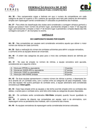 FEDERAÇÃO BAIANA DE JUDÔ
                        NORMAS GERAIS PARA COMPETIÇÕES


Art. 36 – Nos campeonatos copas e festivais em que o numero de competidores em cada
categoria de peso for superior a 06 o sistema de apuração será feito pelo sistema de eliminatória
simples sem repescagem sendo considerados 3º colocados os perdedores dos finalistas.

Art. 37 - Para efeito de classificação dos clubes será considerado a contagem olímpica ganhará a
equipe que possuir maior número de primeiro lugar, acontecendo empate o maior nº de segundo
lugar, permanecendo o empate o maior nº de terceiro lugar e persistindo o empate depois das três
contagens será pelo nº. de inscrições no evento.

                                         CAPÍTULO IX

                           DO CAMPEONATO BAIANO POR EQUIPE

Art. 38 - Nas competições por equipes será considerada vencedora aquela que obtiver o maior
número de vitórias em cada confronto.

Art. 39 - Após a realização do número de combates suficientes para definir a equipe vencedora,
o confronto entre as equipes deverá ser encerrado.

Art. 40 - A ordem das categorias de peso para o início dos combates deverá ser definida por
sorteio.

Art. 41 - No caso de empate no número de vitórias, a equipe vencedora será apurada,
considerando-se o seguinte critério:

  A - Vitoria por IPPON ou equivalente                                10 pontos
  B - Vitorias por WAZA-ARI ou equivalente                            07 pontos
  C - Vitoria por YOKO ou equivalente                                 05 pontos
  E - Vitoria por HIKI-WAKE embate                                    00 ponto

Art. 42 - Se duas equipes apresentarem o mesmo número de vitórias e pontos, o desempate far-
se-á através de um combate extra, com o sorteio entre as categorias de peso empatadas. Caso
uma das equipes não queira participar do combate extra, a equipe adversária será considerada
vencedora por kiken-gashi.

Art. 43 - Caso haja empate entre as equipes e não tenha ocorrido empate entre os combates dos
atletas, o sorteio para o combate extra, será feito entre todas as categorias de peso disputadas.

Art. 44 - Os combates serão considerados Hiki-Wake (empate) quando houver igualdade no
placar.
Art. 45 - O sistema de disputa nas competições por equipe, será o de eliminatória, com
repescagem entre os perdedores dos finalistas, sem cruzamento das chaves.

Art. 46 - As equipes vencedoras da repescagem serão consideradas terceiras colocadas.




                                                                                                 6
 