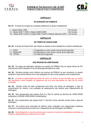 FEDERAÇÃO BAIANA DE JUDÔ
                        NORMAS GERAIS PARA COMPETIÇÕES



                                         CAPÍTULO X

                                 DA DURAÇÃO DO COMBATE

Art. 47 - O tempo de duração de combates obedecerá ao abaixo estabelecido:

  I - Classe Sênior (M/F)                                                    05 minutos
  II - Classe SUB 17 (M/F) e Classe SUB 20 (M/F)                             04 minutos
  III - Classe SUB 13 (M/F) e Classe SUB 15 (M/F) e Master/Veteranos (M/F)   03 minutos

                                         CAPÍTULO XI

                                 DO TEMPO DE OSSAE-KOMI

Art. 48 - O tempo de Ossae-Komi para todas as classes e sexo obedecerá ao abaixo estabelecido:

  I – YOKO                       15 segundos ou mais, porém menos de 20 segundos
  II - WAZA-ARI                  20 segundos ou mais, porém menos de 25 segundos
  III – IPPON                    Um total de 25 segundos

                                        CAPÍTULO XII

                               DAS REGRAS DE ARBITRAGEM

Art. 49 - As regras de arbitragem utilizada nos eventos da FEBAJU são as regras oficias da FIJ/
Internacional Judô Federation e da Confederação Brasileira de Judô.

Art. 50 - Somente atuarão como árbitros nos eventos da FEBAJU os que constarem no quadro
estadual e nacional de árbitros com suas obrigações em dia e sem qualquer outro impedimento.

Art. 51 - O clube ou agremiação que deixar de incluir um árbitro na sua inscrição, por um motivo
não justificável, ficará obrigado ao pagamento de uma taxa equivalente ao valor de 05 (cinco)
inscrições.

Art. 52 - Sempre antes de cada campeonato será feita uma clínica de arbitragem e logo ao
encerramento do mesmo, uma avaliação de desempenho dos árbitros pelo Departamento de
Arbitragem.

Art. 54 - Nos campeonatos das classes Sub-13 e Sub-15 valerão as técnicas de: NAGE-WAZA
(projeções) e OSSAE-KOMI-WAZA (imobilizações).

Art. 55 - Nos campeonatos das classes Sub-17, Sub-20 e sênior deverão cumprir toda a regra de
arbitragem.

Art. 57 - Os exames para promoção de árbitros serão realizados nos campeonatos estaduais
nacionais e internacionais de acordo com o Departamento de Arbitragem da FEBAJU.

Art. 58 – Será obrigatório o uso dos kimonos azul e branco em todas as competições realizadas na
FEBAJU, obedecendo aos critérios da FIJ e CBJ.



                                                                                               7
 