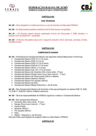 FEDERAÇÃO BAIANA DE JUDÔ
                         NORMAS GERAIS PARA COMPETIÇÕES


                                         CAPÍTULO XIV

                                         DOS TÉCNICOS

Art. 59 – Será obrigatório o credenciamento e o uso de Crachás emitidos pela FEBAJU.

Art. 60 – As Agremiações poderão credenciar até 03 técnicos por competição.

Art. 61 – Os técnicos devem possuir graduação mínima de Faixa-preta 1º DAN (shodan), e
estarem com anuidade 2011 atualizada.

Art. 62 – O técnico não poderá atuar com o seguinte vestuário: short, bermuda, camiseta, chinelo,
sandália e boné.


                                         CAPÍTULO XIV

                                    CAMPEONATO BAIANO

Art. 63 – Participarão do Campeonato Baiano nas seguintes classes Masculinas e Femininas:
    • Campeonato Baiano SUB-13 (11/12 anos);
    • Campeonato Baiano SUB-15 (13/14);
    • Campeonato Baiano SUB-17l (15/16 anos);
    • Campeonato Baiano SUB-20 (17/19 anos);
    • Campeonato Baiano Sênior (+15 anos);
    • Campeonato Baiano Sub -23 (+15 a 22 anos);
    • Campeonato Baiano de Iniciantes (Até a faixa verde - 3º kyu)
    • Campeonato Baiano Dangai (faixa roxa e faixa marrom - 1º kyu);
    • Campeonato Baiano de Faixas-pretas (Sênior e Máster)
    • Campeonato Baiano Absoluto (Sênior);
    • Campeonato Baiano Por equipes (Sênior);
    • Campeonato Baiano de Kata;
    • Campeonato Baiano Máster/Veteranos (+ de 30 anos)

Art. 64 – Nos Campeonatos Baianos de Iniciantes e Dan-gai participarão as classes SUB-13, SUB-
15, SUB-17, SUB-20 e Sênior e Master/veteranos.

Art. 65 – Será da responsabilidade da FEBAJU organizar e realizar o Campeonato Baiano.

Art. 66 - Nos Campeonatos Baianos:
    • Iniciantes (Até a faixa verde - 3º kyu);
    • Dangai (Faixa roxa e marrom - 1º kyu);
    • Faixas Pretas;
    • Absoluto (Sênior);
    • Por equipes (Sênior);
    • Kata;
    • Máster / Veteranos (+ de 30 anos).
Será permitida a participação de qualquer atleta ou clube filiado a FEBAJU.

                                          CAPÍTULO XV



                                                                                                8
 