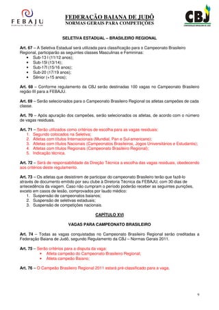 FEDERAÇÃO BAIANA DE JUDÔ
                         NORMAS GERAIS PARA COMPETIÇÕES


                       SELETIVA ESTADUAL – BRASILEIRO REGIONAL

Art. 67 – A Seletiva Estadual será utilizada para classificação para o Campeonato Brasileiro
Regional, participarão as seguintes classes Masculinas e Femininas:
    • Sub-13 l (11/12 anos);
    • Sub-15l (13/14);
    • Sub-17l (15/16 anos);
    • Sub-20 (17/19 anos);
    • Sênior (+15 anos);

Art. 68 – Conforme regulamento da CBJ serão destinadas 100 vagas no Campeonato Brasileiro
região III para a FEBAJU.

Art. 69 – Serão selecionados para o Campeonato Brasileiro Regional os atletas campeões de cada
classe.

Art. 70 – Após apuração dos campeões, serão selecionados os atletas, de acordo com o número
de vagas residuais.

Art. 71 – Serão utilizados como critérios de escolha para as vagas residuais:
    1. Segundo colocados na Seletiva;
    2. Atletas com títulos Internacionais (Mundial, Pan e Sul-americano);
    3. Atletas com títulos Nacionais (Campeonatos Brasileiros, Jogos Universitários e Estudantis);
    4. Atletas com títulos Regionais (Campeonato Brasileiro Regional);
    5. Indicação técnica.

Art. 72 – Será de responsabilidade da Direção Técnica a escolha das vagas residuais, obedecendo
aos critérios deste regulamento.

Art. 73 – Os atletas que desistirem de participar do campeonato Brasileiro terão que fazê-lo
através de documento emitido por seu clube à Diretoria Técnica da FEBAJU, com 30 dias de
antecedência da viagem. Caso não cumpram o período poderão receber as seguintes punições,
exceto em casos de lesão, comprovados por laudo médico:
    1. Suspensão de campeonatos baianos;
    2. Suspensão de seletivas estaduais;
    3. Suspensão de competições nacionais.

                                         CAPÍTULO XVI

                          VAGAS PARA CAMPEONATO BRASILEIRO

Art. 74 – Todas as vagas conquistadas no Campeonato Brasileiro Regional serão creditadas a
Federação Baiana de Judô, segundo Regulamento da CBJ – Normas Gerais 2011.

Art. 75 – Serão critérios para a disputa da vaga:
           • Atleta campeão do Campeonato Brasileiro Regional;
           • Atleta campeão Baiano;

Art. 76 – O Campeão Brasileiro Regional 2011 estará pré-classificado para a vaga.




                                                                                                 9
 
