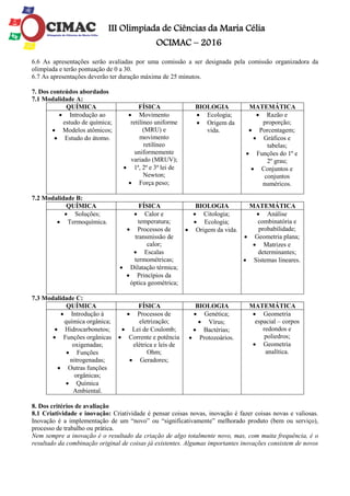 III Olimpíada de Ciências da Maria Célia
OCIMAC – 2016
6.6 As apresentações serão avaliadas por uma comissão a ser designada pela comissão organizadora da
olimpíada e terão pontuação de 0 a 30.
6.7 As apresentações deverão ter duração máxima de 25 minutos.
7. Dos conteúdos abordados
7.1 Modalidade A:
QUÍMICA FÍSICA BIOLOGIA MATEMÁTICA
 Introdução ao
estudo de química;
 Modelos atômicos;
 Estudo do átomo.
 Movimento
retilíneo uniforme
(MRU) e
movimento
retilíneo
uniformemente
variado (MRUV);
 1ª, 2ª e 3ª lei de
Newton;
 Força peso;
 Ecologia;
 Origem da
vida.
 Razão e
proporção;
 Porcentagem;
 Gráficos e
tabelas;
 Funções do 1º e
2º grau;
 Conjuntos e
conjuntos
numéricos.
7.2 Modalidade B:
QUÍMICA FÍSICA BIOLOGIA MATEMÁTICA
 Soluções;
 Termoquímica.
 Calor e
temperatura;
 Processos de
transmissão de
calor;
 Escalas
termométricas;
 Dilatação térmica;
 Princípios da
óptica geométrica;
 Citologia;
 Ecologia;
 Origem da vida.
 Análise
combinatória e
probabilidade;
 Geometria plana;
 Matrizes e
determinantes;
 Sistemas lineares.
7.3 Modalidade C:
QUÍMICA FÍSICA BIOLOGIA MATEMÁTICA
 Introdução à
química orgânica;
 Hidrocarbonetos;
 Funções orgânicas
oxigenadas;
 Funções
nitrogenadas;
 Outras funções
orgânicas;
 Química
Ambiental.
 Processos de
eletrização;
 Lei de Coulomb;
 Corrente e potência
elétrica e leis de
Ohm;
 Geradores;
 Genética;
 Vírus;
 Bactérias;
 Protozoários.
 Geometria
espacial – corpos
redondos e
poliedros;
 Geometria
analítica.
8. Dos critérios de avaliação
8.1 Criatividade e inovação: Criatividade é pensar coisas novas, inovação é fazer coisas novas e valiosas.
Inovação é a implementação de um “novo” ou “significativamente” melhorado produto (bem ou serviço),
processo de trabalho ou prática.
Nem sempre a inovação é o resultado da criação de algo totalmente novo, mas, com muita frequência, é o
resultado da combinação original de coisas já existentes. Algumas importantes inovações consistem de novos
 