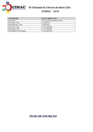 III Olimpíada de Ciências da Maria Célia
OCIMAC – 2016
ATIVIDADE DATA PROVAVEL
Inscrições De 05 à 09 de agosto de 2016
Prova da 1ª fase 13/08/2016
Resultado da 1ª fase 19/08/2016
Prova da 2ª fase A ser definida
Resultado Final A ser definida
Solenidade de Premiação A ser definida
 