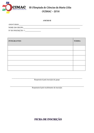 III Olimpíada de Ciências da Maria Célia
OCIMAC – 2016
ANEXO II
ANO/CURSO:_________________________________________________________________________
NOME DO GRUPO:_________________________________________________________________
Nº DE INSCRIÇÃO: 1-__________________
_________________________________________________________________________________
Responsável pela inscrição do grupo
_____________________________________________________________________________________
Responsável pelo recebimento da inscrição
INTEGRANTES TURMA
 