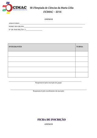 III Olimpíada de Ciências da Maria Célia
OCIMAC – 2016
ANEXO II
ANO/CURSO:_________________________________________________________________________
NOME DO GRUPO:_________________________________________________________________
Nº DE INSCRIÇÃO: 2-__________________
_________________________________________________________________________________
Responsável pela inscrição do grupo
_____________________________________________________________________________________
Responsável pelo recebimento da inscrição
ANEXO II
INTEGRANTES TURMA
 
