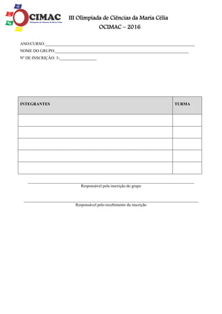III Olimpíada de Ciências da Maria Célia
OCIMAC – 2016
ANO/CURSO:_________________________________________________________________________
NOME DO GRUPO:_________________________________________________________________
Nº DE INSCRIÇÃO: 3-__________________
_________________________________________________________________________________
Responsável pela inscrição do grupo
_____________________________________________________________________________________
Responsável pelo recebimento da inscrição
INTEGRANTES TURMA
 