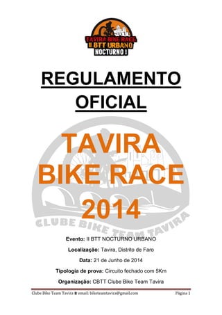Clube Bike Team Tavira ⩩ email: biketeamtavira@gmail.com Página 1
REGULAMENTO
OFICIAL
TAVIRA
BIKE RACE
2014
Evento: II BTT NOCTURNO URBANO
Localização: Tavira, Distrito de Faro
Data: 21 de Junho de 2014
Tipologia de prova: Circuito fechado com 5Km
Organização: CBTT Clube Bike Team Tavira
 