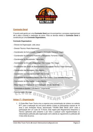 Clube Bike Team Tavira ⩩ email: biketeamtavira@gmail.com Página 2
Comissão Geral
O evento será gerido por uma Comissão Geral que irá acompanhar o processo organizacional
até à data e durante a realização da prova. Para os devidos efeitos a Comissão Geral é
constituída por uma Comissão Organizadora.
Comissão Organizadora:
- Director da Organização: João Jesus
- Director Técnico: Pedro Nascimento
- Coordenador de Comunicação, Imagem e Animação: Fernando Viegas
- Coordenador da Cerimónia Protocolar e Resultados: Fernando Viegas
- Coordenador do Secretariado: Telma Brito
- Coordenador do Circuito e Segurança: Vítor Gomes / Rui Viegas
- Coordenador das Zonas de Abastecimento e Assistência Técnica: Edgar Domingos
- Coordenador das Montagens: Vítor Martins
- Coordenador dos Voluntários e Staff: Vítor Gomes
- Coordenador da Assistência Médica: Alexandre Santos / Cruz Vermelha Portuguesa
- Coordenador de Informações: Cristina Martins
- Responsável da Empresa de Cronometragem: Sérgio / Sportchip
- Comentador & Speaker: Luís Santos / Jorge Nunes
- DJ & Animador: DJ Jinga
Artigo 1º - Organização
1. O Clube Bike Team Tavira criou e organiza uma concentração de ciclismo na vertente
BTT, para a realização de uma prova aberta a todos os participantes maiores de 16
anos e sem limitações físicas, denominada “TAVIRA BIKE RACE 2014” onde a
participação tem um custo de 15 €uros. Esta regerá pelo Regulamento Desportivo e
Técnico aplicáveis pelo presente e por toda e qualquer outra regulamentação ou
interpretação publicada pela organização como adenda ao regulamento e publicada até
3 dias antes da prova.
 