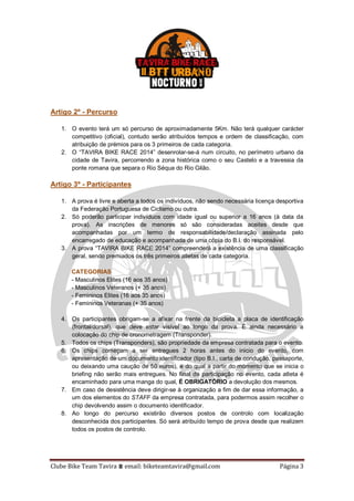 Clube Bike Team Tavira ⩩ email: biketeamtavira@gmail.com Página 3
Artigo 2º - Percurso
1. O evento terá um só percurso de aproximadamente 5Km. Não terá qualquer carácter
competitivo (oficial), contudo serão atribuídos tempos e ordem de classificação, com
atribuição de prémios para os 3 primeiros de cada categoria.
2. O “TAVIRA BIKE RACE 2014” desenrolar-se-á num circuito, no perímetro urbano da
cidade de Tavira, percorrendo a zona histórica como o seu Castelo e a travessia da
ponte romana que separa o Rio Séqua do Rio Gilão.
Artigo 3º - Participantes
1. A prova é livre e aberta a todos os indivíduos, não sendo necessária licença desportiva
da Federação Portuguesa de Ciclismo ou outra.
2. Só poderão participar indivíduos com idade igual ou superior a 16 anos (à data da
prova). As inscrições de menores só são consideradas aceites desde que
acompanhadas por um termo de responsabilidade/declaração assinada pelo
encarregado de educação e acompanhada de uma cópia do B.I. do responsável.
3. A prova “TAVIRA BIKE RACE 2014” compreenderá a existência de uma classificação
geral, sendo premiados os três primeiros atletas de cada categoria.
CATEGORIAS
- Masculinos Elites (16 aos 35 anos)
- Masculinos Veteranos (+ 35 anos)
- Femininos Elites (16 aos 35 anos)
- Femininos Veteranas (+ 35 anos)
4. Os participantes obrigam-se a afixar na frente da bicicleta a placa de identificação
(frontal/dorsal), que deve estar visível ao longo da prova. É ainda necessário a
colocação do chip de cronometragem (Transponder).
5. Todos os chips (Transponders), são propriedade da empresa contratada para o evento.
6. Os chips começam a ser entregues 2 horas antes do inicio do evento, com
apresentação de um documento identificador (tipo B.I., carta de condução, passaporte,
ou deixando uma caução de 50 euros), e do qual a partir do momento que se inicia o
briefing não serão mais entregues. No final da participação no evento, cada atleta é
encaminhado para uma manga do qual, É OBRIGATÓRIO a devolução dos mesmos.
7. Em caso de desistência deve dirigir-se à organização a fim de dar essa informação, a
um dos elementos do STAFF da empresa contratada, para podermos assim recolher o
chip devolvendo assim o documento identificador.
8. Ao longo do percurso existirão diversos postos de controlo com localização
desconhecida dos participantes. Só será atribuído tempo de prova desde que realizem
todos os postos de controlo.
 