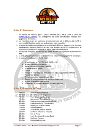 Clube Bike Team Tavira ⩩ email: biketeamtavira@gmail.com Página 4
Artigo 4º - Inscrições
1. O método de inscrição para a prova “TAVIRA BIKE RACE 2014” é único em
WWW.APEDALAR.COM. Os participantes só serão considerados inscritos após
pagamento do mesmo.
2. As inscrições devem ser realizadas, impreterivelmente, até às 24 horas do dia 17 de
Junho de 2014 após a qual já não serão aceites mais inscrições.
3. A alteração de elementos terá que ser solicitada até 48 horas antes do início da prova.
Qualquer cancelamento da inscrição dará lugar à devolução de 50% do valor pago, se
comunicado por escrito à organização até 48 horas de antecedência.
4. O valor de inscrição é de 15 €uros por atleta. A forma de pagamento é por referência
MB.
5. A atribuição do Frontal/Dorsal será determinada pela ordem de pagamento e inscrição.
6. A taxa de inscrição acima referida inclui:
 A participação no “TAVIRA BIKE RACE 2014”.
 Abastecimento durante a prova.
 Reforço alimentar (líquidos e sólidos).
 T-shirt alusiva ao evento.
 Dorsal.
 Tempo de percurso (caso tenha passado todos os postos de controle).
 Assistência técnica.
 Primeiros socorros e assistência médica.
 Seguro de acidentes pessoal e responsabilidade civil.
 Acesso a balneários para banhos.
 Troféu para os 3 primeiros lugares de cada categoria.
Artigo 5º - Programa da Prova
15h00m Abertura do Secretariado
18h00m Reconhecimento do percurso
19h00m Início da entrega dos Chips
19h30m Abertura do “Controlo Zero”
20h30m Encerramento da entrega dos Chips
20h45m Encerramento do “Controlo Zero”
20h50m Briefing no local da Partida
21h00m Partida de Prova
22h00m Abertura da Zona de Banhos
23h00m Fecho da entrada no percurso
23h00m Fim de Prova
23h30m Início do reforço alimentar (Ceia)
23h45m Fecho do Percurso
00h00m Cerimónia Protocolar
 