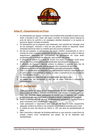 Clube Bike Team Tavira ⩩ email: biketeamtavira@gmail.com Página 6
Artigo 8º - Comportamento em Prova
1. Os participantes que seguem montados nas bicicletas terão precedência sobre os que
levam a bicicleta à mão. Quem não seguir montado na bicicleta deverá deslocar-se
junto da berma do caminho e em passagens estreitas desobstruir a via quando se
aproximar alguém montado na bicicleta.
2. Os participantes que se preparam para ultrapassar outro deverão dar indicação vocal
da sua passagem, indicando o local por que passam (direita ou esquerda). Quem
ultrapassa deverá ter todos os cuidados para não provocar acidentes.
3. Na luta por posições, os participantes não devem interferir corporalmente ou com a
bicicleta de modo a impedir a progressão de outro. Em situações de conflito ou falta de
desportivismo detectadas por controladores, os participantes em causa serão
penalizados com a anulação de uma volta, após audição das partes.
4. A utilização de atalhos ou a saída do circuito num ponto e a entrada noutro ponto
distinto terá como consequência a desclassificação do participante ou da equipa.
5. A utilização de linguagem abusiva, profana ou obscena e qualquer outro tipo de
comportamento não desportivo será penalizado com a anulação de uma volta.
6. A assistência no percurso só pode ser prestada por outros participantes inscritos.
7. Todo o comportamento anti-desportivo e/ou anti-ambiental implicará a desclassificação
do participante e impossibilitará o mesmo de voltar a inscrever-se em futuras edições
do “TAVIRA BIKE RACE”.
8. Os atletas que forem vistos fora das marcações serão desclassificados.
9. Os atletas que não devolverem o chip têm de pagar 100€uros à empresa de
cronometragem.
Artigo 9º - Equipamento
1. Cada participante em prova deverá obrigatoriamente de usar capacete, homologado
para a prática do ciclismo, colocado correctamente, quer circulem montados quer a pé.
Caso seja detectado algum participante no circuito com o capacete mal colocado
poderá ser parado pela organização e obrigado a colocar o capacete correctamente.
2. Todos os participantes têm de usar obrigatoriamente equipamento de luz à frente e
atrás na bicicleta como complemento à segurança.
3. Cada participante é responsável pela utilização de roupa e outro equipamento
adequado à prática do ciclismo e às condições meteorológicas previstas para o local.
4. A medida do pneu não deverá ser inferior a 1,80” sob pena de desclassificação do
atleta.
5. Não é permitida a utilização de bicicletas eléctricas ou que recorram a essa forma de
energia, mesmo como complemento aos pedais. Se tal for detectado será
desclassificado.
 