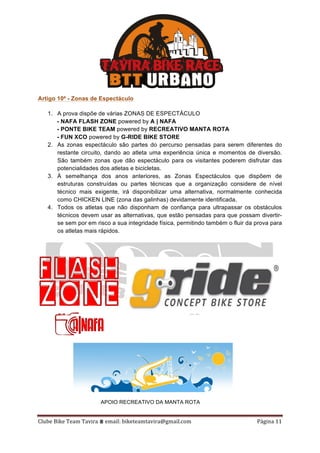 Clube	Bike	Team	Tavira	⩩	email:	biketeamtavira@gmail.com	 Página	11	
Artigo 10º - Zonas de Espectáculo
1. A prova dispõe de várias ZONAS DE ESPECTÁCULO
- NAFA FLASH ZONE powered by A | NAFA
- PONTE BIKE TEAM powered by RECREATIVO MANTA ROTA
- FUN XCO powered by G-RIDE BIKE STORE
2. As zonas espectáculo são partes do percurso pensadas para serem diferentes do
restante circuito, dando ao atleta uma experiência única e momentos de diversão.
São também zonas que dão espectáculo para os visitantes poderem disfrutar das
potencialidades dos atletas e bicicletas.
3. À semelhança dos anos anteriores, as Zonas Espectáculos que dispõem de
estruturas construídas ou partes técnicas que a organização considere de nível
técnico mais exigente, irá disponibilizar uma alternativa, normalmente conhecida
como CHICKEN LINE (zona das galinhas) devidamente identificada.
4. Todos os atletas que não disponham de confiança para ultrapassar os obstáculos
técnicos devem usar as alternativas, que estão pensadas para que possam divertir-
se sem por em risco a sua integridade física, permitindo também o fluir da prova para
os atletas mais rápidos.
APOIO RECREATIVO DA MANTA ROTA
 