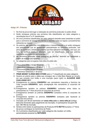 Clube	Bike	Team	Tavira	⩩	email:	biketeamtavira@gmail.com	 Página	14	
Artigo 14º - Prémios
1. No final da prova terá lugar a realização da cerimónia protocolar no pódio oficial.
2. Serão entregues prémios aos primeiros três classificados em cada categoria e,
recordações aos 4º e 5º classificados.
3. Os cinco primeiros classificados de cada categoria deverão estar presentes no pódio
para a cerimónia de entrega de prémios e respeitar todas as regras e procedimentos
referentes ao mesmo.
4. Os prémios são atribuídos individualmente e intransmissíveis e só serão entregues
aos participantes que se apresentem pessoalmente na cerimónia protocolar, sob
pena de perderem o direito aos prémios que lhes estiverem destinados, sem que, por
isso, se verifique qualquer alteração, quer na classificação, quer nos prémios
destinados aos restantes concorrentes.
5. Na cerimónia protocolar serão entregues os prémios, devendo ser respeitada a
ordem de entrega dos mesmos.
6. As categorias para os lugares mais altos do pódio são:
- Masculinos Elites (16 aos 35 anos)
- Masculinos Veteranos (+ 35 anos)
- Femininos Elites (16 aos 35 anos)
- Femininos Veteranas (+ 35 anos)
7. PRIZE MONEY G-RIDE BIKE STORE para o 1º classificado de cada categoria.
8. Haverá um prémio para o atleta que conseguir dar a Volta Mais Rápida ao circuito,
em que consiste num troféu e uma inscrição (pack Light) no ALGARVE BIKE
CHALLENGE 2017.
9. Entregaremos os prémios ESIGRIPS© aos vencedores masculino e feminino da
Volta Lançada ESIGRIPS©, após consagração dos vencedores (2 conjuntos de
punhos).
10. Entregaremos também os prémios ESIGRIPS© sorteados entre todos os
participantes na 1ª Hora da prova (4 conjuntos de punhos).
11. Entregaremos também os prémios ESIGRIPS© sorteados online (2 conjuntos de
punhos).
6. Entregaremos também os prémios ESIGRIPS© sorteados pelo facebook (2
conjuntos de punhos).
7. Inscrição com 5€ de reembolso em www.retto.com ou www.retto.pt (código
desconto fornecido após pagamento da inscrição). O participante recupera 5€
dos 15€/18€ da inscrição.
8. Sorteio entre todos os participantes de Producto MTB RETTO durante a 1ª Hora
da prova e entregue na Cerimónia de Pódio.
9. Os 3 primeiros classificados por cada categoria irão receber um troféu
personalizado powered by NDTUNED.
 