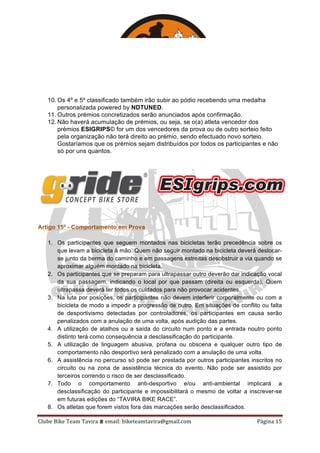 Clube	Bike	Team	Tavira	⩩	email:	biketeamtavira@gmail.com	 Página	15	
10. Os 4º e 5º classificado também irão subir ao pódio recebendo uma medalha
personalizada powered by NDTUNED.
11. Outros prémios concretizados serão anunciados após confirmação.
12. Não haverá acumulação de prémios, ou seja, se o(a) atleta vencedor dos
prémios ESIGRIPS© for um dos vencedores da prova ou de outro sorteio feito
pela organização não terá direito ao prémio, sendo efectuado novo sorteio.
Gostaríamos que os prémios sejam distribuídos por todos os participantes e não
só por uns quantos.
Artigo 15º - Comportamento em Prova
1. Os participantes que seguem montados nas bicicletas terão precedência sobre os
que levam a bicicleta à mão. Quem não seguir montado na bicicleta deverá deslocar-
se junto da berma do caminho e em passagens estreitas desobstruir a via quando se
aproximar alguém montado na bicicleta.
2. Os participantes que se preparam para ultrapassar outro deverão dar indicação vocal
da sua passagem, indicando o local por que passam (direita ou esquerda). Quem
ultrapassa deverá ter todos os cuidados para não provocar acidentes.
3. Na luta por posições, os participantes não devem interferir corporalmente ou com a
bicicleta de modo a impedir a progressão de outro. Em situações de conflito ou falta
de desportivismo detectadas por controladores, os participantes em causa serão
penalizados com a anulação de uma volta, após audição das partes.
4. A utilização de atalhos ou a saída do circuito num ponto e a entrada noutro ponto
distinto terá como consequência a desclassificação do participante.
5. A utilização de linguagem abusiva, profana ou obscena e qualquer outro tipo de
comportamento não desportivo será penalizado com a anulação de uma volta.
6. A assistência no percurso só pode ser prestada por outros participantes inscritos no
circuito ou na zona de assistência técnica do evento. Não pode ser assistido por
terceiros correndo o risco de ser desclassificado.
7. Todo o comportamento anti-desportivo e/ou anti-ambiental implicará a
desclassificação do participante e impossibilitará o mesmo de voltar a inscrever-se
em futuras edições do “TAVIRA BIKE RACE”.
8. Os atletas que forem vistos fora das marcações serão desclassificados.
 