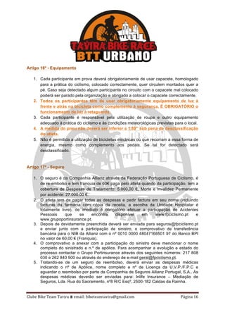 Clube	Bike	Team	Tavira	⩩	email:	biketeamtavira@gmail.com	 Página	16	
Artigo 16º - Equipamento
1. Cada participante em prova deverá obrigatoriamente de usar capacete, homologado
para a prática do ciclismo, colocado correctamente, quer circulem montados quer a
pé. Caso seja detectado algum participante no circuito com o capacete mal colocado
poderá ser parado pela organização e obrigado a colocar o capacete correctamente.
2. Todos os participantes têm de usar obrigatoriamente equipamento de luz à
frente e atrás na bicicleta como complemento à segurança. É OBRIGATÓRIO o
funcionamento de luz á retaguarda.
3. Cada participante é responsável pela utilização de roupa e outro equipamento
adequado à prática do ciclismo e às condições meteorológicas previstas para o local.
4. A medida do pneu não deverá ser inferior a 1,80” sob pena de desclassificação
do atleta.
5. Não é permitida a utilização de bicicletas eléctricas ou que recorram a essa forma de
energia, mesmo como complemento aos pedais. Se tal for detectado será
desclassificado.
Artigo 17º - Seguro
1. O seguro é da Companhia Allianz através da Federação Portuguesa de Ciclismo, é
de re-embolso e tem franquia de 60€ paga pelo atleta quando da participação, tem a
cobertura de Despesas de Tratamento: 5.000,00 €, Morte e Invalidez Permanente
por acidente: 27.000,00 €.
2. O atleta tem de pagar todas as despesas e pedir factura em seu nome (incluindo
facturas da farmácia com cópia da receita, a escolha da Unidade Hospitalar é
totalmente livre), de imediato é obrigatório efetuar a participação de Acidentes
Pessoais que se encontra disponível em www.fpciclismo.pt e
www.grupoportinsurance.pt.
3. Depois de devidamente preenchida deverá ser enviada para seguros@fpciclismo.pt
e enviar junto com a participação de sinistro, o comprovativo de transferência
bancária para o NIB da Allianz com o nº 0010 0000 48047168501 97 do Banco BPI
no valor de 60,00 € (Franquia).
4. O comprovativo a anexar com a participação do sinistro deve mencionar o nome
completo do sinistrado e n.º de apólice. Para acompanhar a evolução e estado do
processo contactar o Grupo Portinsurance através dos seguintes números: 217 808
030 e 262 840 500 ou através do endereço de e-mail geral@fpciclismo.pt.
5. Tratando-se de um seguro de reembolso, deverá enviar as despesas médicas
indicando o nº de Apólice, nome completo e nº de Licença da U.V.P./F.P.C e
aguardar o reembolso por parte da Companhia de Seguros Allianz Portugal, S.A.. As
despesas médicas deverão ser enviadas para: Inlife Insurance – Mediação de
Seguros, Lda. Rua do Sacramento, nº8 R/C Esqº, 2500-182 Caldas da Rainha.
 