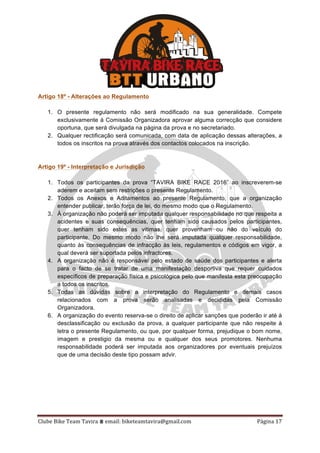 Clube	Bike	Team	Tavira	⩩	email:	biketeamtavira@gmail.com	 Página	17	
Artigo 18º - Alterações ao Regulamento
1. O presente regulamento não será modificado na sua generalidade. Compete
exclusivamente à Comissão Organizadora aprovar alguma correcção que considere
oportuna, que será divulgada na página da prova e no secretariado.
2. Qualquer rectificação será comunicada, com data de aplicação dessas alterações, a
todos os inscritos na prova através dos contactos colocados na inscrição.
Artigo 19º - Interpretação e Jurisdição
1. Todos os participantes da prova “TAVIRA BIKE RACE 2016” ao inscreverem-se
aderem e aceitam sem restrições o presente Regulamento.
2. Todos os Anexos e Aditamentos ao presente Regulamento, que a organização
entender publicar, terão força de lei, do mesmo modo que o Regulamento.
3. À organização não poderá ser imputada qualquer responsabilidade no que respeita a
acidentes e suas consequências, quer tenham sido causados pelos participantes,
quer tenham sido estes as vitimas, quer provenham ou não do veículo do
participante. Do mesmo modo não lhe será imputada qualquer responsabilidade,
quanto às consequências de infracção às leis, regulamentos e códigos em vigor, a
qual deverá ser suportada pelos infractores.
4. A organização não é responsável pelo estado de saúde dos participantes e alerta
para o facto de se tratar de uma manifestação desportiva que requer cuidados
específicos de preparação física e psicológica pelo que manifesta esta preocupação
a todos os inscritos.
5. Todas as dúvidas sobre a interpretação do Regulamento e demais casos
relacionados com a prova serão analisadas e decididas pela Comissão
Organizadora.
6. A organização do evento reserva-se o direito de aplicar sanções que poderão ir até à
desclassificação ou exclusão da prova, a qualquer participante que não respeite à
letra o presente Regulamento, ou que, por qualquer forma, prejudique o bom nome,
imagem e prestigio da mesma ou e qualquer dos seus promotores. Nenhuma
responsabilidade poderá ser imputada aos organizadores por eventuais prejuízos
que de uma decisão deste tipo possam advir.
 