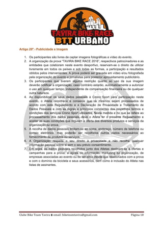 Clube	Bike	Team	Tavira	⩩	email:	biketeamtavira@gmail.com	 Página	18	
Artigo 20º - Publicidade e Imagem
1. Os participantes são livres de captar imagens fotográficas e vídeo do evento.
2. A organização da prova “TAVIRA BIKE RACE 2016”, respectivos patrocinadores e as
entidades que colaboram neste evento desportivo, reservam-se o direito de utilizar
livremente em todos os países e sob todas as formas, a participação e resultados
obtidos pelos intervenientes. A prova poderá ser gravada em vídeo e/ou fotografada
pela organização do evento e jornalistas para posterior aproveitamento publicitário.
3. Os participantes que tiverem alguma restrição quanto ao uso da sua imagem
deverão notificar a organização, caso contrário estarão, automaticamente a autorizar
o uso em qualquer tempo, independente de compensação financeira ou de qualquer
outra natureza.
4. Ao disponibilizar os seus dados pessoais à Crono Sport para participação neste
evento, o Atleta reconhece e consente que os mesmos sejam processados de
acordo com este Regulamento e a Declaração de Privacidade e Tratamento de
Dados Pessoais e com as regras e princípios constantes dos respetivos termos e
condições dos serviços Crono Sport utilizados. Nesta medida e no que se refere ao
processamento dos dados pessoais, deve o Atleta ler o presente Regulamento e
aceitar as suas condições que regulam a oferta dos diversos produtos e serviços da
organização da prova.
5. A recolha de dados pessoais limitam-se ao nome, endereço, número de telefone ou
correio eletrónico, mas poderão ser recolhidos outros dados necessários ao
fornecimento de produtos ou serviços.
6. A Organização respeita o seu direito à privacidade e não recolhe qualquer
informação pessoal sobre si sem o seu prévio consentimento.
7. Em regra, os dados pessoais recolhidos junto dos Atletas destinam-se a ofertas e
campanhas para a prova, a ações de informação, marketing da organização, de
empresas associadas ao evento ou de terceiros desde que relacionados com a prova
e com o domínio da bicicleta e seus acessórios, bem como à inclusão do Atleta nas
listas de assinantes.
 