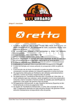 Clube	Bike	Team	Tavira	⩩	email:	biketeamtavira@gmail.com	 Página	5	
Artigo 4º - Inscrições
1. O método de inscrição para a prova “TAVIRA BIKE RACE 2016” é único em
WWW.CRONOSPORT.PT. Os participantes só serão considerados inscritos após
pagamento do mesmo.
2. As inscrições estão limitadas a 300 participantes e, devem ser realizadas,
impreterivelmente:
1ª Fase inscrições – Maio (1 a 31 Maio) – 15€
2ª Fase inscrições – Junho (1 a 20 Junho) – 18€
3. Qualquer cancelamento da inscrição dará lugar à devolução de 50% do valor pago,
se comunicado por escrito à organização até ao dia 20 de Junho de 2016.
4. A forma de pagamento é por referência MB.
5. A atribuição do Frontal será determinada pela ordem de pagamento e inscrição.
6. A ordem de inscrição com número atribuído irá corresponder à BOX na grelha de
partida.
7. A pré-inscrição não dá direito à localização na grelha de partida. Apenas é
considerada a inscrição validada com respectivo pagamento e número de frontal.
8. Os pagamentos efectuados por Multibanco são validados automaticamente e
atribuído o número de frontal e respectiva Box de partida.
9. Os pagamentos por Transferência Bancária têm a duração de 3 dias úteis, só
sendo validados após boa cobrança, sendo obrigatório o envio de comprovativo
indicando o Nome Completo e Número Cartão de Cidadão para identificação do
pagamento. Esta opção não garante a Box de partida.
10. Os pagamentos internacionais, ou seja, Nuestros Hermanos (Espanha) só têm
frontal atribuído na forma de pagamento VISA.
11. As opções de Transferência Interbancária, e outros, têm a duração de 5 dias
úteis. O pagamento efectuado em lojas parceiras também não garantem frontal
atribuído imediatamente correspondente a Box de partida.
 