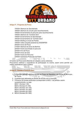 Clube	Bike	Team	Tavira	⩩	email:	biketeamtavira@gmail.com	 Página	7	
Artigo 5º - Programa da Prova
15h00m Abertura do Secretariado
18h00m Abertura do circuito para reconhecimento
19h00m Encerramento do percurso para reconhecimento
19h00m Abertura do “Controlo Zero”
19h00m Encerramento do Secretariado
19h30m Encerramento do “Controlo Zero”
19h45m Briefing no local da Partida
19h55m Volta Lançada powered by ESIGRIPS©
20h00m Início de Prova
21h00m Abertura da Zona de Banhos
22h00m Fecho da entrada no percurso
22h00m Fim de Prova
22h30m Início da Ceia
22h30m Fecho do Percurso
23h00m Cerimónia Protocolar de Pódio
O horário da Prova será diferente em relação a anos anteriores.
Procuramos melhorar a experiência de participação no evento, assim como permitir um
melhor espectáculo para o público.
Artigo 6º - Partida e Controlo Zero
1. A zona de partida/meta fica situada na Praça da República, em frente ao Município
de Tavira.
2. A partida será delineada por Boxes de acordo com a inscrição.
3. Primeiros 50 frontais atribuídos correspondem à BOX 1 de partida e assim
sucessivamente, ou seja:
BOX 1 (frontais 1-50)
BOX 2 (frontais 51-100)
BOX 3 (frontais 101-150)
BOX 4 (frontais 151-200)
BOX 5 (frontais 201-250)
4. BOX 6 (frontais 251-300)
 