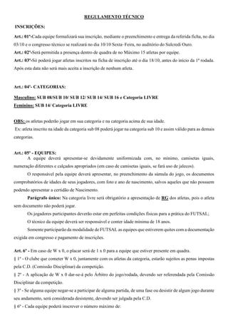 REGULAMENTO TÉCNICO 
INSCRIÇÕES: 
Art.: 01º-Cada equipe formalizará sua inscrição, mediante o preenchimento e entrega da referida ficha, no dia 
03/10 e o congresso técnico se realizará no dia 10/10 Sexta–Feira, no auditório do Sulcredi Ouro. 
Art.: 02º-Será permitida a presença dentro de quadra de no Máximo 15 atletas por equipe. 
Art.: 03º-Só poderá jogar atletas inscritos na ficha de inscrição até o dia 18/10, antes do início da 1ª rodada. 
Após esta data não será mais aceita a inscrição de nenhum atleta. 
Art.: 04º- CATEGORIAS: 
Masculino: SUB 08/SUB 10/ SUB 12/ SUB 14/ SUB 16 e Categoria LIVRE 
Feminino: SUB 14/ Categoria LIVRE 
OBS: os atletas poderão jogar em sua categoria e na categoria acima de sua idade. 
Ex: atleta inscrito na idade da categoria sub 08 poderá jogar na categoria sub 10 e assim válido para as demais 
categorias. 
Art.: 05º - EQUIPES: 
A equipe deverá apresentar-se devidamente uniformizada com, no mínimo, camisetas iguais, 
numeração diferentes e calçados apropriados (em caso de camisetas iguais, se fará uso de jalecos). 
O responsável pela equipe deverá apresentar, no preenchimento da súmula do jogo, os documentos 
comprobatórios de idades de seus jogadores, com foto e ano de nascimento, salvos aqueles que não possuem 
podendo apresentar a certidão de Nascimento. 
Parágrafo único: Na categoria livre será obrigatório a apresentação de RG dos atletas, pois o atleta 
sem documento não poderá jogar. 
Os jogadores participantes deverão estar em perfeitas condições físicas para a prática do FUTSAL; 
O técnico da equipe deverá ser responsável e conter idade mínima de 18 anos. 
Somente participarão da modalidade de FUTSAL as equipes que estiverem quites com a documentação 
exigida em congresso e pagamento de inscrições. 
Art. 6º - Em caso de W x 0, o placar será de 1 x 0 para a equipe que estiver presente em quadra. 
§ 1º - O clube que cometer W x 0, juntamente com os atletas da categoria, estarão sujeitos as penas impostas 
pela C.D. (Comissão Disciplinar) da competição. 
§ 2º - A aplicação de W x 0 dar-se-á pelo Árbitro do jogo/rodada, devendo ser referendada pela Comissão 
Disciplinar da competição. 
§ 3º - Se alguma equipe negar-se a participar de alguma partida, de uma fase ou desistir de algum jogo durante 
seu andamento, será considerada desistente, devendo ser julgada pela C.D. 
§ 6º - Cada equipe poderá inscrever o número máximo de: 
 