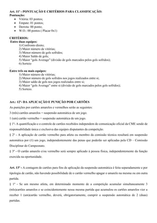 Art. 11º - PONTUAÇÃO E CRITÉRIOS PARA CLASSIFICAÇÃO: 
Pontuação: 
 Vitória: 03 pontos; 
 Empate: 01 pontos; 
 Derrota: 00 ponto; 
 W.O.: 00 pontos ( Placar 0x1) 
CRITÉRIOS: 
Entre duas equipes: 
1) Confronto direto; 
2) Maior número de vitórias; 
3) Menor número de gols sofridos; 
4) Maior Saldo de gols; 
5) Maior “gols Average” (divisão de gols marcados pelos gols sofridos); 
6) Sorteio 
. 
Entre três ou mais equipes: 
1) Maior número de vitórias; 
2) Menor número de gols sofridos nos jogos realizados entre si; 
3) Maior saldo de gols nos jogos realizados entre si; 
4) Maior “gols Average” entre si (divisão de gols marcados pelos gols sofridos); 
5) Sorteio. 
Art.: 12º- DA APLICAÇÃO E PUNIÇÃO POR CARTÕES 
As punições por cartões amarelos e vermelhos serão as seguintes: 
3 (três) cartões amarelos = suspensão automática de um jogo. 
1 (um) cartão vermelho = suspensão automática de um jogo. 
§ 1º- A quantificação e o controle de cartões recebidos independem de comunicação oficial da CME sendo de 
responsabilidade única e exclusiva das equipes disputantes da competição. 
§ 2º - A aplicação de cartão vermelho para atleta ou membro da comissão técnica resultará em suspensão 
automática por (1) um jogo, independentemente das penas que poderão ser aplicadas pela CD – Comissão 
Disciplinar do Campeonato. 
§ 3º - O cartão amarelo e/ou vermelho será sempre aplicado à pessoa física, independentemente da função 
exercida na oportunidade. 
Art. 13º - A contagem de cartões para fins de aplicação da suspensão automática é feita separadamente e por 
tipologia de cartão, não havendo possibilidade de o cartão vermelho apagar o amarelo na mesma ou em outra 
partida. 
§ 1º - Se um mesmo atleta, em determinado momento de a competição acumular simultaneamente 3 
(três)cartões amarelos e se coincidentemente nessa mesma partida que acumulou os cartões amarelos vier a 
receber 1 (um)cartão vermelho, deverá, obrigatoriamente, cumprir a suspensão automática de 2 (duas) 
partidas. 
 