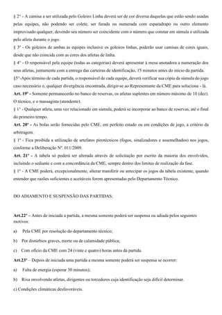 § 2° - A camisa a ser utilizada pelo Goleiro Linha deverá ser de cor diversa daquelas que estão sendo usadas 
pelas equipes, não podendo ser colete, ser furada ou numerada com esparadrapo ou outro elemento 
improvisado qualquer, devendo seu número ser coincidente com o número que constar em súmula e utilizada 
pelo atleta durante o jogo. 
§ 3º - Os goleiros de ambas as equipes inclusive os goleiros linhas, poderão usar camisas de cores iguais, 
desde que não coincida com as cores dos atletas de linha. 
§ 4° - O responsável pela equipe (todas as categorias) deverá apresentar à mesa anotadora a numeração dos 
seus atletas, juntamente com a entrega das carteiras de identificação, 15 minutos antes do início da partida. 
§5°-Após término de cada partida, o responsável de cada equipe, deverá verificar sua cópia da súmula do jogo 
caso necessário e, qualquer divergência encontrada, dirigir-se ao Representante da CME para soluciona - lá. 
Art. 19º - Somente permanecerão no banco de reservas, os atletas suplentes em número máximo de 10 (dez). 
O técnico, e o massagista (atendente). 
§ 1° - Qualquer atleta, uma vez relacionado em súmula, poderá se incorporar ao banco de reservas, até o final 
do primeiro tempo. 
Art. 20º - As bolas serão fornecidas pelo CME, em perfeito estado ou em condições de jogo, a critério da 
arbitragem. 
§ 1º - Fica proibida a utilização de artefatos pirotécnicos (fogos, sinalizadores e assemelhados) nos jogos, 
conforme a Deliberação Nº. 011/2009. 
Art. 21º - A tabela só poderá ser alterada através de solicitação por escrito da maioria dos envolvidos, 
incluindo o sediante e com a concordância da CME, sempre dentro dos limites de realização da fase. 
§ 1º - A CME poderá, excepcionalmente, alterar transferir ou antecipar os jogos da tabela existente, quando 
entender que razões suficientes e aceitáveis forem apresentadas pelo Departamento Técnico. 
DO ADIAMENTO E SUSPENSÃO DAS PARTIDAS: 
Art.22º – Antes de iniciada a partida, a mesma somente poderá ser suspensa ou adiada pelos seguintes 
motivos: 
a) Pela CME por resolução do departamento técnico; 
b) Por distúrbios graves, morte ou de calamidade pública; 
c) Com ofício da CME com 24 (vinte e quatro) horas antes da partida. 
Art.23º – Depois de iniciada uma partida a mesma somente poderá ser suspensa se ocorrer: 
a) Falta de energia (esperar 30 minutos); 
b) Rixa envolvendo atletas, dirigentes ou torcedores cuja identificação seja difícil determinar. 
c) Condições climáticas desfavoráveis. 
 
