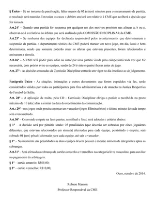 § Único – Se no instante da paralisação, faltar menos de 05 (cinco) minutos para o encerramento da partida, 
o resultado será mantido. Em todos os casos o Árbitro enviará um relatório à CME que acolherá a decisão que 
for tomada. 
Art.24º – Quando uma partida for suspensa por qualquer um dos motivos previstos nas alíneas a, b ou c, 
observar-se-á o relatório do árbitro que será analisado pela COMISSÃO DISCIPLINAR da CME. 
Art.25º – Se nenhuma das equipes for declarada responsável pelos acontecimentos que determinarem a 
suspensão da partida, o departamento técnico da CME poderá marcar um novo jogo, em dia, local e hora 
determinada, sendo que somente poderão atuar os atletas que estavam presentes, foram relacionados e 
assinaram a súmula. 
Art.26º – A CME terá poder para adiar ou antecipar uma partida válida pelo campeonato toda vez que for 
necessária, com prévio aviso as equipes, sendo de 24 (vinte e quatro) horas antes do jogo. 
Art. 27º - As decisões emanadas da Comissão Disciplinar entrarão em vigor no dia imediato ao do julgamento. 
Parágrafo Único - As citações, intimações e outros documentos que forem expedidos via fax, serão 
considerados válidos por todos os participantes para fins administrativos e de atuação na Justiça Desportiva 
do Futebol de Salão. 
Art. 28º – A aplicação de multa, pela CD – Comissão Disciplinar obriga o punido a recolhê-la no prazo 
máximo de 10 (dez) dias a contar da data do recebimento da comunicação. 
Art.: 29º - nos jogos onde precisa apontar um vencedor (jogos Eliminatórios) o último minuto de cada tempo 
será cronometrado. 
Art.30º – Ocorrendo empate na fase quartas, semifinal e final, será adotado o critério abaixo: 
§ 1° – A decisão será por pênaltis sendo: 05 penalidades (que deverão ser cobradas por cinco jogadores 
diferentes, que estavam relacionados em súmula) alternadas para cada equipe, persistindo o empate, será 
cobrado 01 (um) pênalti alternado para cada equipe, até sair o vencedor. 
§ 2° – No momento das penalidades as duas equipes devem possuir o mesmo número de integrantes aptos as 
cobranças. 
Art.31º – Será efetuado a cobrança de cartões amarelos e vermelhos na categoria livre masculino, para auxiliar 
no pagamento da arbitragem. 
§ 1° – cartão amarelo: R$05,00; 
§ 2° – cartão vermelho: R$10,00; 
Ouro, outubro de 2014. 
Robson Masson 
Professor Responsável da CME 
 