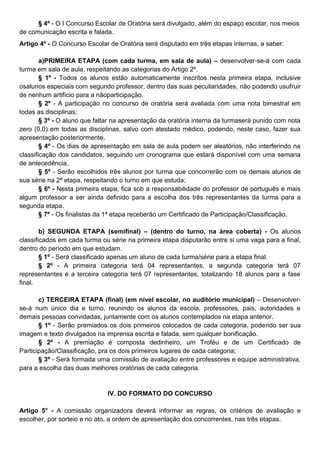 § 4º - O I Concurso Escolar de Oratória será divulgado, além do espaço escolar, nos meios
de comunicação escrita e falada.
Artigo 4º - O Concurso Escolar de Oratória será disputado em três etapas internas, a saber:
a)PRIMEIRA ETAPA (com cada turma, em sala de aula) – desenvolver-se-á com cada
turma em sala de aula, respeitando as categorias do Artigo 2º.
§ 1º - Todos os alunos estão automaticamente inscritos nesta primeira etapa, inclusive
osalunos especiais com segundo professor, dentro das suas peculiaridades, não podendo usufruir
de nenhum artifício para a nãoparticipação.
§ 2º - A participação no concurso de oratória será avaliada com uma nota bimestral em
todas as disciplinas;
§ 3º - O aluno que faltar na apresentação da oratória interna da turmaserá punido com nota
zero (0,0) em todas as disciplinas, salvo com atestado médico, podendo, neste caso, fazer sua
apresentação posteriormente.
§ 4º - Os dias de apresentação em sala de aula podem ser aleatórios, não interferindo na
classificação dos candidatos, seguindo um cronograma que estará disponível com uma semana
de antecedência.
§ 5º - Serão escolhidos três alunos por turma que concorrerão com os demais alunos de
sua série na 2ª etapa, respeitando o turno em que estuda;
§ 6º - Nesta primeira etapa, fica sob a responsabilidade do professor de português e mais
algum professor a ser ainda definido para a escolha dos três representantes da turma para a
segunda etapa.
§ 7º - Os finalistas da 1ª etapa receberão um Certificado de Participação/Classificação.
b) SEGUNDA ETAPA (semifinal) – (dentro do turno, na área coberta) - Os alunos
classificados em cada turma ou série na primeira etapa disputarão entre si uma vaga para a final,
dentro do período em que estudam.
§ 1º - Será classificado apenas um aluno de cada turma/série para a etapa final.
§ 2º - A primeira categoria terá 04 representantes, a segunda categoria terá 07
representantes e a terceira categoria terá 07 representantes, totalizando 18 alunos para a fase
final.
c) TERCEIRA ETAPA (final) (em nível escolar, no auditório municipal) – Desenvolver-
se-á num único dia e turno, reunindo os alunos da escola, professores, pais, autoridades e
demais pessoas convidadas, juntamente com os alunos contemplados na etapa anterior.
§ 1º - Serão premiados os dois primeiros colocados de cada categoria, podendo ser sua
imagem e texto divulgados na imprensa escrita e falada, sem qualquer bonificação.
§ 2º - A premiação é composta dedinheiro, um Troféu e de um Certificado de
Participação/Classificação, pra os dois primeiros lugares de cada categoria;
§ 3º - Será formada uma comissão de avaliação entre professores e equipe administrativa,
para a escolha das duas melhores oratórias de cada categoria.
IV. DO FORMATO DO CONCURSO
Artigo 5° - A comissão organizadora deverá informar as regras, os critérios de avaliação e
escolher, por sorteio e no ato, a ordem de apresentação dos concorrentes, nas três etapas.
 