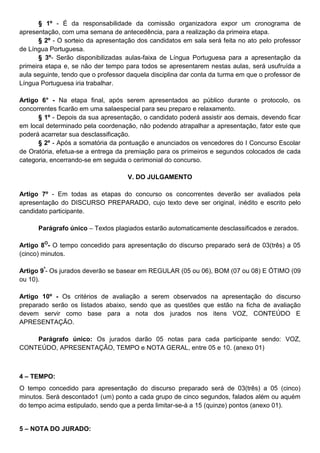 § 1º - É da responsabilidade da comissão organizadora expor um cronograma de
apresentação, com uma semana de antecedência, para a realização da primeira etapa.
§ 2º - O sorteio da apresentação dos candidatos em sala será feita no ato pelo professor
de Língua Portuguesa.
§ 3º- Serão disponibilizadas aulas-faixa de Língua Portuguesa para a apresentação da
primeira etapa e, se não der tempo para todos se apresentarem nestas aulas, será usufruída a
aula seguinte, tendo que o professor daquela disciplina dar conta da turma em que o professor de
Língua Portuguesa iria trabalhar.
Artigo 6° - Na etapa final, após serem apresentados ao público durante o protocolo, os
concorrentes ficarão em uma salaespecial para seu preparo e relaxamento.
§ 1º - Depois da sua apresentação, o candidato poderá assistir aos demais, devendo ficar
em local determinado pela coordenação, não podendo atrapalhar a apresentação, fator este que
poderá acarretar sua desclassificação.
§ 2º - Após a somatória da pontuação e anunciados os vencedores do I Concurso Escolar
de Oratória, efetua-se a entrega da premiação para os primeiros e segundos colocados de cada
categoria, encerrando-se em seguida o cerimonial do concurso.
V. DO JULGAMENTO
Artigo 7º - Em todas as etapas do concurso os concorrentes deverão ser avaliados pela
apresentação do DISCURSO PREPARADO, cujo texto deve ser original, inédito e escrito pelo
candidato participante.
Parágrafo único – Textos plagiados estarão automaticamente desclassificados e zerados.
Artigo 8O
- O tempo concedido para apresentação do discurso preparado será de 03(três) a 05
(cinco) minutos.
Artigo 9º
- Os jurados deverão se basear em REGULAR (05 ou 06), BOM (07 ou 08) E ÓTIMO (09
ou 10).
Artigo 10º - Os critérios de avaliação a serem observados na apresentação do discurso
preparado serão os listados abaixo, sendo que as questões que estão na ficha de avaliação
devem servir como base para a nota dos jurados nos itens VOZ, CONTEÚDO E
APRESENTAÇÃO.
Parágrafo único: Os jurados darão 05 notas para cada participante sendo: VOZ,
CONTEÚDO, APRESENTAÇÃO, TEMPO e NOTA GERAL, entre 05 e 10. (anexo 01)
4 – TEMPO:
O tempo concedido para apresentação do discurso preparado será de 03(três) a 05 (cinco)
minutos. Será descontado1 (um) ponto a cada grupo de cinco segundos, falados além ou aquém
do tempo acima estipulado, sendo que a perda limitar-se-á a 15 (quinze) pontos (anexo 01).
5 – NOTA DO JURADO:
 