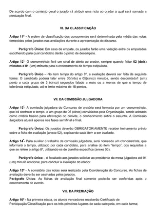 De acordo com o contexto geral o jurado irá atribuir uma nota ao orador a qual será somada a
pontuação final.
VI. DA CLASSIFICAÇÃO
Artigo 11º - A ordem de classificação dos concorrentes será determinada pela média das notas
fornecidas pelos jurados nas avaliações durante a apresentação do discurso.
Parágrafo Único: Em caso de empate, os jurados farão uma votação entre os empatados
escolhendo para qual candidato darão o ponto de desempate.
Artigo 12º
- O cronometrista fará um sinal de alerta ao orador, sempre quando faltar 02 (dois)
minutos e 01 (um) minuto para o encerramento do tempo estipulado.
Parágrafo Único – No item tempo do artigo 8º, a avaliação deverá ser feita da seguinte
forma: O candidato poderá falar entre 03(três) e 05(cinco) minutos, sendo descontado1 (um)
ponto a cada grupo de 5 (cinco) segundos falado a mais ou a menos de que o tempo de
tolerância estipulado, até o limite máximo de 15 pontos.
VII. DA COMISSÃO JULGADORA
Artigo 13º
- A comissão julgadora do Concurso de oratória será formada por um cronometrista,
que irá controlar o tempo, e um grupo de 05 (cinco) convidados pela Organização, sendo adotado
como critério básico para efetivação do convite, o conhecimento sobre o assunto. A Comissão
Julgadora atuará apenas nas fases semifinal e final.
Parágrafo Único: Os jurados deverão OBRIGATORIAMENTE receber treinamento prévio
sobre a ficha de avaliação (anexo 02), explicando cada item a ser avaliado.
Artigo 14º
- Para auxiliar o trabalho da comissão julgadora, será nomeado um cronometrista, que
informará o tempo, utilizado por cada candidato, para análise do item “tempo”, dos requisitos a
que se refere o artigo 8º, utilizando-se de planilha específica (anexo 03).
Parágrafo único – é facultado aos jurados solicitar ao presidente da mesa julgadora até 01
(um) minuto adicional, para concluir a avaliação do orador.
Artigo 15º - A somatória das notas será realizada pela Coordenação do Concurso. As fichas de
avaliação deverão ser assinadas pelos jurados.
Parágrafo Único: As fichas de avaliação final somente poderão ser conferidas após o
encerramento do evento.
VIII. DA PREMIAÇÃO
Artigo 16º - Na primeira etapa, os alunos vencedores receberão Certificado de
Participação/Classificação para os três primeiros lugares de cada categoria, em cada turma;
 